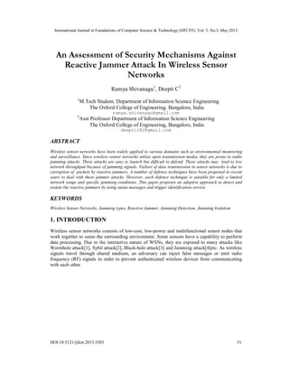 International Journal in Foundations of Computer Science & Technology (IJFCST), Vol. 3, No.3, May 2013
DOI:10.5121/ijfcst.2013.3303 31
An Assessment of Security Mechanisms Against
Reactive Jammer Attack In Wireless Sensor
Networks
Ramya Shivanagu1
, Deepti C2
1
M.Tech Student, Department of Information Science Engineering
The Oxford College of Engineering, Bangalore, India
ramya.shivanagu@gmail.com
2
Asst Professor Department of Information Science Engineering
The Oxford College of Engineering, Bangalore, India
deeptic82@gmail.com
ABSTRACT
Wireless sensor networks have been widely applied to various domains such as environmental monitoring
and surveillance. Since wireless sensor networks utilize open transmission media, they are prone to radio
jamming attacks. These attacks are easy to launch but difficult to defend. These attacks may lead to low
network throughput because of jamming signals. Failure of data transmission in sensor networks is due to
corruption of packets by reactive jammers. A number of defence techniques have been proposed in recent
years to deal with these jammer attacks. However, each defence technique is suitable for only a limited
network range and specific jamming conditions. This paper proposes an adaptive approach to detect and
isolate the reactive jammers by using status messages and trigger identification service.
KEYWORDS
Wireless Sensor Networks, Jamming types, Reactive Jammer, Jamming Detection, Jamming Isolation
1. INTRODUCTION
Wireless sensor networks consists of low-cost, low-power and multifunctional sensor nodes that
work together to sense the surrounding environment. Some sensors have a capability to perform
data processing. Due to the instructive nature of WSNs, they are exposed to many attacks like
Wormhole attack[1], Sybil attack[2], Black-hole attack[3] and Jamming attack[4]etc. As wireless
signals travel through shared medium, an adversary can inject false messages or emit radio
frequency (RF) signals in order to prevent authenticated wireless devices from communicating
with each other.
 