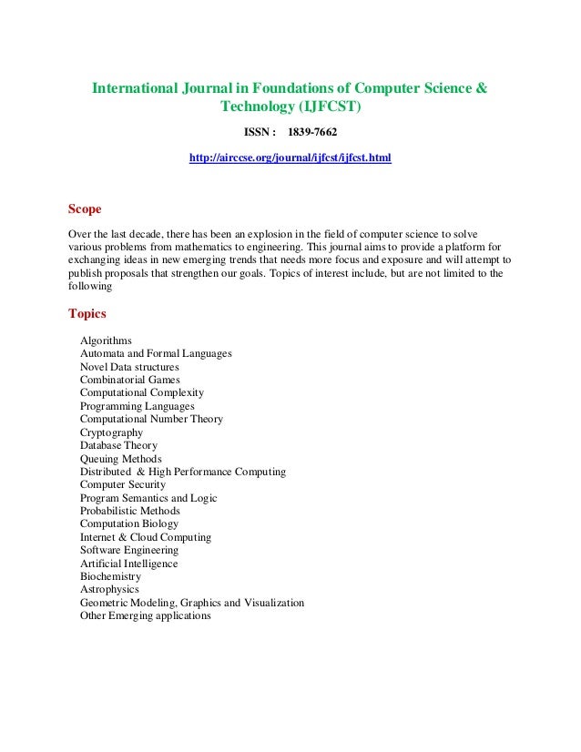 International Journal in Foundations of Computer Science &
Technology (IJFCST)
ISSN : 1839-7662
http://airccse.org/journal/ijfcst/ijfcst.html
Scope
Over the last decade, there has been an explosion in the field of computer science to solve
various problems from mathematics to engineering. This journal aims to provide a platform for
exchanging ideas in new emerging trends that needs more focus and exposure and will attempt to
publish proposals that strengthen our goals. Topics of interest include, but are not limited to the
following
Topics
Algorithms
Automata and Formal Languages
Novel Data structures
Combinatorial Games
Computational Complexity
Programming Languages
Computational Number Theory
Cryptography
Database Theory
Queuing Methods
Distributed & High Performance Computing
Computer Security
Program Semantics and Logic
Probabilistic Methods
Computation Biology
Internet & Cloud Computing
Software Engineering
Artificial Intelligence
Biochemistry
Astrophysics
Geometric Modeling, Graphics and Visualization
Other Emerging applications
 