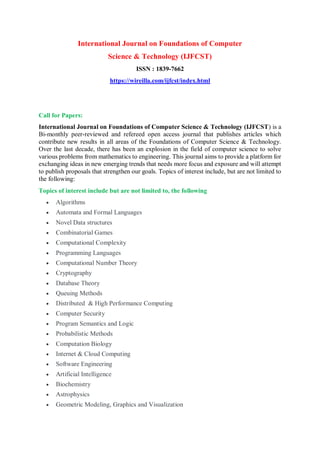 International Journal on Foundations of Computer
Science & Technology (IJFCST)
ISSN : 1839-7662
https://wireilla.com/ijfcst/index.html
Call for Papers:
International Journal on Foundations of Computer Science & Technology (IJFCST) is a
Bi-monthly peer-reviewed and refereed open access journal that publishes articles which
contribute new results in all areas of the Foundations of Computer Science & Technology.
Over the last decade, there has been an explosion in the field of computer science to solve
various problems from mathematics to engineering. This journal aims to provide a platform for
exchanging ideas in new emerging trends that needs more focus and exposure and will attempt
to publish proposals that strengthen our goals. Topics of interest include, but are not limited to
the following:
Topics of interest include but are not limited to, the following
 Algorithms
 Automata and Formal Languages
 Novel Data structures
 Combinatorial Games
 Computational Complexity
 Programming Languages
 Computational Number Theory
 Cryptography
 Database Theory
 Queuing Methods
 Distributed & High Performance Computing
 Computer Security
 Program Semantics and Logic
 Probabilistic Methods
 Computation Biology
 Internet & Cloud Computing
 Software Engineering
 Artificial Intelligence
 Biochemistry
 Astrophysics
 Geometric Modeling, Graphics and Visualization
 