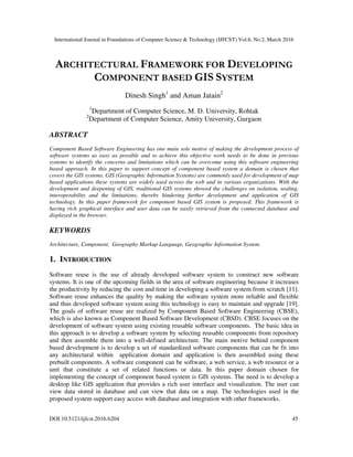 International Journal in Foundations of Computer Science & Technology (IJFCST) Vol.6, No.2, March 2016
DOI:10.5121/ijfcst.2016.6204 45
ARCHITECTURAL FRAMEWORK FOR DEVELOPING
COMPONENT BASED GIS SYSTEM
Dinesh Singh1
and Aman Jatain2
1
Department of Computer Science, M. D. University, Rohtak
2
Department of Computer Science, Amity University, Gurgaon
ABSTRACT
Component Based Software Engineering has one main sole motive of making the development process of
software systems as easy as possible and to achieve this objective work needs to be done in previous
systems to identify the concerns and limitations which can be overcome using this software engineering
based approach. In this paper to support concept of component based system a domain is chosen that
covers the GIS systems. GIS (Geographic Information Systems) are commonly used for development of map
based applications these systems are widely used across the web and in various organizations. With the
development and deepening of GIS, traditional GIS systems showed the challenges on isolation, sealing,
interoperability and the limitations, thereby hindering further development and application of GIS
technology. In this paper framework for component based GIS system is proposed. This framework is
having rich graphical interface and user data can be easily retrieved from the connected database and
displayed in the browser.
KEYWORDS
Architecture, Component, Geography Markup Language, Geographic Information System.
1. INTRODUCTION
Software reuse is the use of already developed software system to construct new software
systems. It is one of the upcoming fields in the area of software engineering because it increases
the productivity by reducing the cost and time in developing a software system from scratch [11].
Software reuse enhances the quality by making the software system more reliable and flexible
and thus developed software system using this technology is easy to maintain and upgrade [19].
The goals of software reuse are realized by Component Based Software Engineering (CBSE),
which is also known as Component Based Software Development (CBSD). CBSE focuses on the
development of software system using existing reusable software components. The basic idea in
this approach is to develop a software system by selecting reusable components from repository
and then assemble them into a well-defined architecture. The main motive behind component
based development is to develop a set of standardized software components that can be fit into
any architectural within application domain and application is then assembled using these
prebuilt components. A software component can be software, a web service, a web resource or a
unit that constitute a set of related functions or data. In this paper domain chosen for
implementing the concept of component based system is GIS systems. The need is to develop a
desktop like GIS application that provides a rich user interface and visualization. The user can
view data stored in database and can view that data on a map. The technologies used in the
proposed system support easy access with database and integration with other frameworks.
 