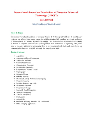 International Journal on Foundations of Computer Science &
Technology (IJFCST)
ISSN: 1839-7662
https://wireilla.com/ijfcst/index.html
Scope & Topics
International Journal on Foundations of Computer Science & Technology (IJFCST) is a Bi-monthly peer-
reviewed and refereed open access journal that publishes articles which contribute new results in all areas
of the Foundations of Computer Science & Technology. Over the last decade, there has been an explosion
in the field of computer science to solve various problems from mathematics to engineering. This journal
aims to provide a platform for exchanging ideas in new emerging trends that needs more focus and
exposure and will attempt to publish proposals that strengthen our goals.
Topics of interest
● Algorithms
● Automata and Formal Languages
● Novel Data structures
● Combinatorial Games
● Computational Complexity
● Programming Languages
● Computational Number Theory
● Cryptography
● Database Theory
● Queuing Methods
● Distributed & High Performance Computing
● Computer Security
● Program Semantics and Logic
● Probabilistic Methods
● Computation Biology
● Internet & Cloud Computing
● Software Engineering
● Artificial Intelligence
● Biochemistry
● Astrophysics
● Geometric Modeling, Graphics and Visualization
● Other Emerging applications
 