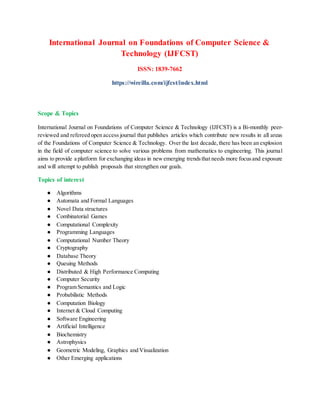 International Journal on Foundations of Computer Science &
Technology (IJFCST)
ISSN: 1839-7662
https://wireilla.com/ijfcst/index.html
Scope & Topics
International Journal on Foundations of Computer Science & Technology (IJFCST) is a Bi-monthly peer-
reviewed and refereed open access journal that publishes articles which contribute new results in all areas
of the Foundations of Computer Science & Technology. Over the last decade,there has been an explosion
in the field of computer science to solve various problems from mathematics to engineering. This journal
aims to provide a platform for exchanging ideas in newemerging trendsthat needs more focusand exposure
and will attempt to publish proposals that strengthen our goals.
Topics of interest
● Algorithms
● Automata and Formal Languages
● Novel Data structures
● Combinatorial Games
● Computational Complexity
● Programming Languages
● Computational Number Theory
● Cryptography
● Database Theory
● Queuing Methods
● Distributed & High Performance Computing
● Computer Security
● Program Semantics and Logic
● Probabilistic Methods
● Computation Biology
● Internet & Cloud Computing
● Software Engineering
● Artificial Intelligence
● Biochemistry
● Astrophysics
● Geometric Modeling, Graphics and Visualization
● Other Emerging applications
 