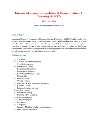 International Journal on Foundations of Computer Science &
Technology (IJFCST)
ISSN: 1839-7662
https://wireilla.com/ijfcst/index.html
Scope & Topics
International Journal on Foundations of Computer Science & Technology (IJFCST) is a Bi-monthly peer-
reviewed and refereed open access journal that publishes articles which contribute new results in all areas
of the Foundations of Computer Science & Technology. Over the last decade,there has been an explosion
in the field of computer science to solve various problems from mathematics to engineering. This journal
aims to provide a platform for exchanging ideas in newemerging trendsthat needs more focusand exposure
and will attempt to publish proposals that strengthen our goals.
Topics of interest
● Algorithms
● Automata and Formal Languages
● Novel Data structures
● Combinatorial Games
● Computational Complexity
● Programming Languages
● Computational Number Theory
● Cryptography
● Database Theory
● Queuing Methods
● Distributed & High Performance Computing
● Computer Security
● Program Semantics and Logic
Probabilistic Methods
● Computation Biology
● Internet & Cloud Computing
● Software Engineering
● Artificial Intelligence
● Biochemistry
● Astrophysics
● Geometric Modeling, Graphics and Visualization
● Other Emerging applications
 