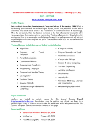 International Journal on Foundations of Computer Science & Technology (IJFCST)
ISSN : 1839-7662
https://wireilla.com/ijfcst/index.html
Call for Papers:
International Journal on Foundations of Computer Science & Technology (IJFCST) is a
Bi-monthly peer-reviewed and refereed open access journal that publishes articles which
contribute new results in all areas of the Foundations of Computer Science & Technology.
Over the last decade, there has been an explosion in the field of computer science to solve
various problems from mathematics to engineering. This journal aims to provide a platform for
exchanging ideas in new emerging trends that needs more focus and exposure and will attempt
to publish proposals that strengthen our goals. Topics of interest include, but are not limited to
the following:
Topics of interest include but are not limited to, the following
 Algorithms
 Automata and Formal
Languages
 Novel Data structures
 Combinatorial Games
 Computational Complexity
 Programming Languages
 Computational Number Theory
 Cryptography
 Database Theory
 Queuing Methods
 Distributed& High Performance
Computing
 Computer Security
 Program Semantics and Logic
 Probabilistic Methods
 Computation Biology
 Internet & Cloud Computing
 Software Engineering
 Artificial Intelligence
 Biochemistry
 Astrophysics
 Geometric Modeling, Graphics
and Visualization
 Other Emerging applications
Paper Submission
Authors are invited to submit papers for this journal through E-mail
ijfcstjournal@wireilla.com. Submissions must be original and should not have been
published previously or be under consideration for publication while being evaluated for this
Journal. For paper format download the template in this page.
Important Dates
 Submission Deadline: January 14, 2023
 Notification : February 10, 2023
 Final Manuscript Due : February 18, 2023
 