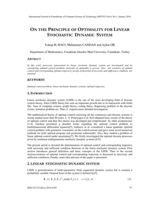 International Journal in Foundations of Computer Science & Technology (IJFCST) Vol.6, No.1, January 2016
DOI:10.5121/ijfcst.2016.6105 57
ON THE PRINCIPLE OF OPTIMALITY FOR LINEAR
STOCHASTIC DYNAMIC SYSTEM
Yakup H. HACI, Muhammet CANDAN and Aykut OR
Department of Mathematics, Canakkale Onsekiz Mart University, Canakkale, Turkey
ABSTRACT
In this work, processes represented by linear stochastic dynamic system are investigated and by
considering optimal control problem, principle of optimality is proven. Also, for existence of optimal
control and corresponding optimal trajectory, proofs of theorems of necessity and sufficiency condition are
attained.
KEYWORDS
Optimal control problem, linear stochastic dynamic systems, optimal trajectory.
1. INTRODUCTION
Linear stochastic dynamic system (LSDS) is the one of the most developing field of discrete
system theory. Since LSDS theory has seen an important growth due to its interaction with fields
like base of computer science, graph theory, coding theoy, diagnosing problem in the discrete
events, imitation problem etc. Thus, it requires more detailed investigation.
The mathematical theory of optimal control consisting all the continuous and discrete systems is
strong studied more than 40 years. L. S. Pontryagin et al. first obtained basic results of the theory
of optimal control and then this theory was developed and simplificated by other academicians
[1-4]. Gaishun presented a detailed works regarding the optimal control problem to
multidimensional differential equation[5]. Gabasov et al. considered a linear quadratic optimal
control problem with geometric constraints on the control actions and gave some novel numerical
methods for both optimal program and positional solutions[6]. Also, they studied a problem of
linear optimal control under uncertainty[7]. We firstly investigated the optimal discrete processes
given by nonlinear multiparameter stochastic dynamic systems.[8-9]
The present article is devoted the determination of optimal control and corresponding trajectory
with necessary and sufficient condition theorems in the linear stochastic dynamic system. First
section introduces general definition and basic concepts of the LSDS. Then in the second
section,existence of optimal control and corresponding trajectory is discussed as necessary and
sufficient conditions. Finally, main idea and aim of this paper is presented.
2. LINEAR STOCHASTIC DYNAMIC SYSTEM
LSDS is generalization of multi-parametric finite sequential dynamic system but it contains a
probability variable. General form of this system is defined by[5]:
>
⋅
=< )
(
),
(
,
,
,
, 0
ν
ω F
p
s
Y
S
X
K k
v ,...
2
,
1
= (1)
 