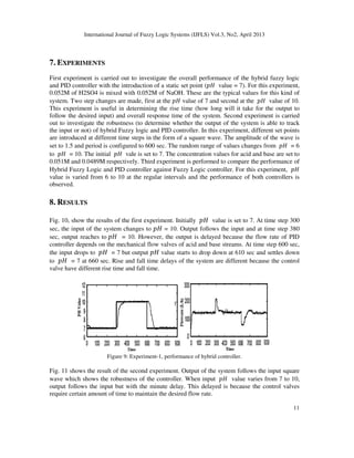 International Journal of Fuzzy Logic Systems (IJFLS) Vol.3, No2, April 2013
7. EXPERIMENTS
First experiment is carried out to investigate the overall performance of the hybrid fuzzy logic
and PID controller with the introduction of a static set point (
0.052M of H2SO4 is mixed with 0.052M of NaOH. These are the typical values for this kind of
system. Two step changes are made, first at the
This experiment is useful in determining the rise time (how long will it take for the output to
follow the desired input) and overall response time of the system. Second experiment is carried
out to investigate the robustness (to determine whether the output of the system is able to track
the input or not) of hybrid Fuzzy logic and PID controller. In this experiment, different set points
are introduced at different time steps in the form of a sq
set to 1.5 and period is configured to 600 sec. The random range of values changes from
to ‫ܪ݌‬ = 10. The initial ‫ܪ݌‬ vale is set to 7. The concentration v
0.051M and 0.0489M respectively. Third experiment is performed to compare the performance of
Hybrid Fuzzy Logic and PID controller against Fuzzy Logic controller. For this experiment,
value is varied from 6 to 10 at the regular intervals and the performance of both controllers is
observed.
8. RESULTS
Fig. 10, show the results of the first experiment. Initially
sec, the input of the system cha
sec, output reaches to ‫ܪ݌‬ = 10. However, the output is delayed because the flow rate of PID
controller depends on the mechanical flow valves of acid and base streams. At ti
the input drops to ‫ܪ݌‬ = 7 but output
to ‫ܪ݌‬ = 7 at 660 sec. Rise and fall time delays of the system are different because the control
valve have different rise time and fall time.
Figure 9: Experiment
Fig. 11 shows the result of the second experiment. Output of the system follows the input square
wave which shows the robustness of the controller. When input
output follows the input but with the minute delay. This delayed is because the
require certain amount of time to maintain the desired flow rate.
International Journal of Fuzzy Logic Systems (IJFLS) Vol.3, No2, April 2013
First experiment is carried out to investigate the overall performance of the hybrid fuzzy logic
controller with the introduction of a static set point (‫ܪ݌‬ value = 7). For this experiment,
0.052M of H2SO4 is mixed with 0.052M of NaOH. These are the typical values for this kind of
system. Two step changes are made, first at the ‫ܪ݌‬ value of 7 and second at the ‫ܪ݌‬
This experiment is useful in determining the rise time (how long will it take for the output to
follow the desired input) and overall response time of the system. Second experiment is carried
ut to investigate the robustness (to determine whether the output of the system is able to track
the input or not) of hybrid Fuzzy logic and PID controller. In this experiment, different set points
are introduced at different time steps in the form of a square wave. The amplitude of the wave is
set to 1.5 and period is configured to 600 sec. The random range of values changes from
vale is set to 7. The concentration values for acid and base are set to
0.051M and 0.0489M respectively. Third experiment is performed to compare the performance of
Hybrid Fuzzy Logic and PID controller against Fuzzy Logic controller. For this experiment,
from 6 to 10 at the regular intervals and the performance of both controllers is
Fig. 10, show the results of the first experiment. Initially ‫ܪ݌‬ value is set to 7. At time step 300
sec, the input of the system changes to ‫ܪ݌‬ = 10. Output follows the input and at time step 380
= 10. However, the output is delayed because the flow rate of PID
controller depends on the mechanical flow valves of acid and base streams. At time step 600 sec,
= 7 but output ‫ܪ݌‬ value starts to drop down at 610 sec and settles down
= 7 at 660 sec. Rise and fall time delays of the system are different because the control
valve have different rise time and fall time.
: Experiment-1, performance of hybrid controller.
second experiment. Output of the system follows the input square
wave which shows the robustness of the controller. When input ‫ܪ݌‬ value varies from 7 to 10,
output follows the input but with the minute delay. This delayed is because the control valves
require certain amount of time to maintain the desired flow rate.
11
First experiment is carried out to investigate the overall performance of the hybrid fuzzy logic
value = 7). For this experiment,
0.052M of H2SO4 is mixed with 0.052M of NaOH. These are the typical values for this kind of
‫ܪ݌‬ value of 10.
This experiment is useful in determining the rise time (how long will it take for the output to
follow the desired input) and overall response time of the system. Second experiment is carried
ut to investigate the robustness (to determine whether the output of the system is able to track
the input or not) of hybrid Fuzzy logic and PID controller. In this experiment, different set points
uare wave. The amplitude of the wave is
set to 1.5 and period is configured to 600 sec. The random range of values changes from ‫ܪ݌‬ = 6
alues for acid and base are set to
0.051M and 0.0489M respectively. Third experiment is performed to compare the performance of
Hybrid Fuzzy Logic and PID controller against Fuzzy Logic controller. For this experiment, ‫ܪ݌‬
from 6 to 10 at the regular intervals and the performance of both controllers is
value is set to 7. At time step 300
10. Output follows the input and at time step 380
= 10. However, the output is delayed because the flow rate of PID
me step 600 sec,
value starts to drop down at 610 sec and settles down
= 7 at 660 sec. Rise and fall time delays of the system are different because the control
second experiment. Output of the system follows the input square
value varies from 7 to 10,
control valves
 