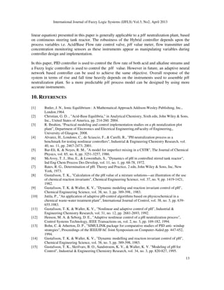 International Journal of Fuzzy Logic Systems (IJFLS) Vol.3, No2, April 2013
13
linear equation) presented in this paper is generally applicable to a ‫ܪ݌‬ neutralization plant, based
on continuous steering tank reactor. The robustness of the Hybrid controller depends upon the
process variables i.e. Acid/Base Flow rate control valve, ‫ܪ݌‬ value meter, flow transmitter and
concentration monitoring sensors as these instruments appear as manipulating variables during
controller design and implementation.
In this paper, PID controller is used to control the flow rate of both acid and alkaline streams and
a Fuzzy logic controller is used to control the ‫ܪ݌‬ value. However in future, an adaptive neural
network based controller can be used to achieve the same objective. Overall response of the
system in terms of rise and fall time heavily depends on the instruments used to assemble ‫ܪ݌‬
neutralization plant. So a more predictable ‫ܪ݌‬ process model can be designed by using more
accurate instruments.
10. REFERENCES
[1] Butler, J. N., Ionic Equilibrium : A Mathematical Approach Addison-Wesley Publishing, Inc.,
London.1964.
[2] Christian, G. D. , "Acid-Base Equilibria," in Analytical Chemistry, Sixth edn, John Wiley & Sons,
Inc., United States of America, pp. 214-260. 2004.
[3] R. Ibrahim, “Practical modeling and control implementation studies on a ph neutalization plot
plant”, Department of Electronics and Electrical Engineering,mFaculty of Engineering,,
University of Glasgow, 2008.
[4] Alvarez, H., Londono, C., de Sciascio, F., & Carelli, R., "PH neutralization process as a
benchmark for testing nonlinear controllers", Industrial & Engineering Chemistry Research, vol.
40, no. 11, pp. 2467-2473, 2001.
[5] Bar-Eli, K. & Noyes, R. M., "A model for imperfect mixing in a CSTR", The Journal of Chemical
Physics, vol. 85, no. 6, pp. 3251-3257, 1986.
[6] McAvoy, T. J., Hsu, E., & Lowenthals, S., "Dynamics of pH in controlled stirred tank reactor",
Ind Eng Chem Process Des Develop, vol. 11, no. 1, pp. 68-78, 1972.
[7] Bates, R. G., Determination of pH: Theory and Practice, 2 edn, John Wiley & Sons, Inc, New
York, 1973.
[8] Gustafsson, T. K., "Calculation of the pH value of a mixture solutions—an illustration of the use
of chemical reaction invariants", Chemical Engineering Science, vol. 37, no. 9, pp. 1419-1421,
1982.
[9] Gustafsson, T. K. & Waller, K. V., "Dynamic modeling and reaction invariant control of pH",
Chemical Engineering Science, vol. 38, no. 3, pp. 389-398., 1983.
[10] Jutila, P., "An application of adaptive pH-control algorithms based on physicochemical in a
chemical waste-water treatment plant", International Journal of Control, vol. 38, no. 3, pp. 639-
655.1983.
[11] Gustafsson, T. K. & Waller, K. V., "Nonlinear and adaptive control of pH", Industrial &
Engineering Chemistry Research, vol. 31, no. 12, pp. 2681-2693, 1992.
[12] Henson, M. A. & Seborg, D. E., "Adaptive nonlinear control of a pH neutralization process",
Control Systems Technology, IEEE Transactions on, vol. 2, no. 3, pp. 169-182, 1994.
[13] Bohn, C. & Atherton, D. P., "SIMULINK package for comparative studies of PID anti- windup
strategies", Proceedings of the IEEE/IFAC Joint Symposium on Computer-Aided pp. 447-452,
1994.
[14] Gustafsson, T. K. & Waller, K. V., "Dynamic modelling and reaction invariant control of pH",
Chemical Engineering Science, vol. 38, no. 3, pp. 389-398, 1983.
[15] Gustafsson, T. K., Skrifvars, B. O., Sandstroem, K. V., & Waller, K. V. "Modeling of pH for
Control", Industrial & Engineering Chemistry Research, vol. 34, no. 3, pp. 820-827, 1995.
 