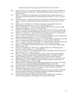 International Journal of Fuzzy Logic Systems (IJFLS) Vol.3, No2, April 2013
14
[16] Jutila, P. & Orava, J. P., "Control and Estimation Algorithms for Physico- Chemical Models of
pH-Processes in Stirred Tank Reactors", International Journal of Systems Science,vol.12, no.7,
pp.855-875, 1981.
[17] Jutila, P., "An application of adaptive pH-control algorithms based on physicochemical in a
chemical waste-water treatment plant", International Journal of Control, vol. 38, no. 3, pp. 639-
655, 1983.
[18] Jutila, P. & Visala, A., "Pilot plant testing of an adaptive pH-control algorithm based on physico-
chemical modelling", Mathematics and Computers in Simulation, vol. 26, no. 6, pp. 523-533,
1984.
[19] Gustafsson, T. K. & Waller, K. V., "Nonlinear and adaptive control of pH", Industrial &
Engineering Chemistry Research, vol. 31, no. 12, pp. 2681-2693, 1992.
[20] Bohn, C. & Atherton, D. P., "Analysis package comparing PID anti-windup strategies", IEEE
Control Systems Magazine, vol. 15, no. 2, pp. 34-40, 1995.
[21] Wright, R. A., Smith, B. E., & Kravaris, C., "On-Line identification and nonlinear control of pH
processes", Industrial and Engineering Chemistry Research, vol. 37, no. 6, pp. 2446-2461, 1998.
[22] Wright, R. A. & Kravaris, C., "On- line identification and nonlinear control of an industrial pH
process", Journal of Process Control, vol. 11, no. 4, pp. 361-374, 2001.
[23] Sung, S. W., Lee, I. B., & Yang, D. R., "pH control using an identification reactor", Industrial and
Engineering Chemistry Research, vol. 34, no. 7, pp. 2418- 2426, 1995.
[24] Yoon, S. S., Yoon, T. W., Yang, D. R., & Kang, T. S., "Indirect adaptive nonlinear control of a pH
process", Computers and Chemical Engineering, vol. 26, no. 9, pp. 1223-1230, 2002.
[25] Yoon, S. S., Yoon, T. W., Yang, D. R., & Kang, T. S., "Indirect adaptive nonlinear control of a pH
process", Computers and Chemical Engineering, vol. 26, no. 9, pp. 1223-1230, 2002.
[26] George, J. K. & Yuan B, Fuzzy Sets and Fuzzy Logic : Theory and Applications Prentice Hall,
PTR, New Jersey.1995.
[27] Kelkar, B. & Postlethwaite, B. 1994, "Fuzzy- model based pH control", IEEE International
Conference on Fuzzy Systems, vol. 1, pp. 661-666.1994.
[28] Karr, C. L. & Gentry, E. J, "Fuzzy control of pH using genetic algorithms", IEEE Transactions on
Fuzzy Systems, vol. 1, no. 1, pp. 46-53.1993.
[29] Karr, C. L., "Design of a cart-pole balancing fuzzy logic controller using a genetic algorithm",
Proceeding of The International Society for Optical Engineering, vol. 1468, pp. 26-36.1991.
[30] Gong, M. & Murray-Smith, D. J., "A practical exercise in simulation model validation",
Mathematical and Computer Modelling of Dynamical Systems, vol. 4, no. 1, pp. 100-117.1998.
[31] Murray-Smith, D. J, "Issues of Model Accuracy and External Validation for Control System
Design", Acta Polytechnica, vol. 40, no. 3.2000.
[32] Murray-Smith, D. J., "Simulation Model Quality Issues In Engineering: A Review", Proceedings
5th Symposium on Mathematical Modelling, MATHMOD Vienna, Austria, 2006.
[33] Harvey, D., Morden Analytical Chemistry The McGraw-Hill Companies, Inc., Singapore.2000.
[34] Jamshidi, M., Ross, T. J., & Vadiee, N., Fuzzy Logic and Control: Software and Hardware
Applications Prentice Hall, Inc., New Jersey.1993.
[35] S. Vaishnav, Z. Khan. Design and Performance of PID and Fuzzy Logic Controller with Smaller
Rule Set for Higher Order System. International Conference on Modeling, Simulation and
Control, San Francisco, USA. Pages 24-26: 855–858, 2007.
[36] B. Hamed and A. El Khateb, "Hybrid Takagi-Sugeno fuzzy FED PID control of nonlinear
systems," Intelligent Systems and Automation, vol. 1019, pp. 99-102, 2008.
 