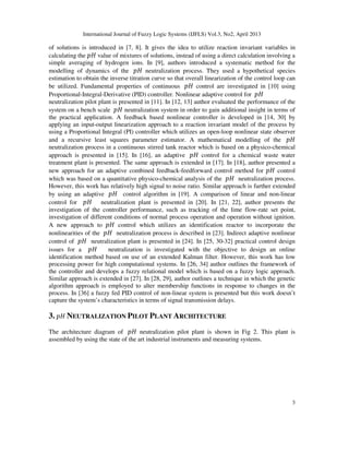 International Journal of Fuzzy Logic Systems (IJFLS) Vol.3, No2, April 2013
3
of solutions is introduced in [7, 8]. It gives the idea to utilize reaction invariant variables in
calculating the ‫ܪ݌‬ value of mixtures of solutions, instead of using a direct calculation involving a
simple averaging of hydrogen ions. In [9], authors introduced a systematic method for the
modelling of dynamics of the ‫ܪ݌‬ neutralization process. They used a hypothetical species
estimation to obtain the inverse titration curve so that overall linearization of the control loop can
be utilized. Fundamental properties of continuous ‫ܪ݌‬ control are investigated in [10] using
Proportional-Integral-Derivative (PID) controller. Nonlinear adaptive control for ‫ܪ݌‬
neutralization pilot plant is presented in [11]. In [12, 13] author evaluated the performance of the
system on a bench scale ‫ܪ݌‬ neutralization system in order to gain additional insight in terms of
the practical application. A feedback based nonlinear controller is developed in [14, 30] by
applying an input-output linearization approach to a reaction invariant model of the process by
using a Proportional Integral (PI) controller which utilizes an open-loop nonlinear state observer
and a recursive least squares parameter estimator. A mathematical modelling of the ‫ܪ݌‬
neutralization process in a continuous stirred tank reactor which is based on a physico-chemical
approach is presented in [15]. In [16], an adaptive ‫ܪ݌‬ control for a chemical waste water
treatment plant is presented. The same approach is extended in [17]. In [18], author presented a
new approach for an adaptive combined feedback-feedforward control method for ‫ܪ݌‬ control
which was based on a quantitative physico-chemical analysis of the ‫ܪ݌‬ neutralization process.
However, this work has relatively high signal to noise ratio. Similar approach is further extended
by using an adaptive ‫ܪ݌‬ control algorithm in [19]. A comparison of linear and non-linear
control for ‫ܪ݌‬ neutralization plant is presented in [20]. In [21, 22], author presents the
investigation of the controller performance, such as tracking of the lime flow-rate set point,
investigation of different conditions of normal process operation and operation without ignition.
A new approach to ‫ܪ݌‬ control which utilizes an identification reactor to incorporate the
nonlinearities of the ‫ܪ݌‬ neutralization process is described in [23]. Indirect adaptive nonlinear
control of ‫ܪ݌‬ neutralization plant is presented in [24]. In [25, 30-32] practical control design
issues for a ‫ܪ݌‬ neutralization is investigated with the objective to design an online
identification method based on use of an extended Kalman filter. However, this work has low
processing power for high computational systems. In [26, 34] author outlines the framework of
the controller and develops a fuzzy relational model which is based on a fuzzy logic approach.
Similar approach is extended in [27]. In [28, 29], author outlines a technique in which the genetic
algorithm approach is employed to alter membership functions in response to changes in the
process. In [36] a fuzzy fed PID control of non-linear system is presented but this work doesn’t
capture the system’s characteristics in terms of signal transmission delays.
3. ‫ܪ݌‬ NEUTRALIZATION PILOT PLANT ARCHITECTURE
The architecture diagram of ‫ܪ݌‬ neutralization pilot plant is shown in Fig 2. This plant is
assembled by using the state of the art industrial instruments and measuring systems.
 