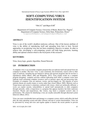 International Journal of Fuzzy Logic Systems (IJFLS) Vol.3, No2, April 2013
DOI : 10.5121/ijfls.2013.3205 63
SOFT-COMPUTING VIRUS
IDENTIFICATION SYSTEM
*Obi J.C1
and Okpor D.M2
Department of Computer Science, University of Benin, Benin City. Nigeria1
.
Department of Computer Science, Delta State, Polytechnic, Ozoro2
tripplejo2k2@yahoo.com1
&magaretokpor20@yahoo.com2
ABSTRACT
Virus is one of the world’s deadliest malicious software. One of the known attribute of
virus is the ability of reproducing itself and spreading from host to host. Several
approaches in recognizing virus has not been completely objective in nature. In other to
achieve this, developing a soft-computing system will help bring precision, learning
ability and optimal solution which is the focal point of this research.
KEYWORDS:
Virus, fuzzy-logic, genetic Algorithm, Neural Network
1.0 INTRODUCTION
A computer virus is an executable computer program that can replicate itself and spread from one
computer to another. The term "virus" is also commonly, but erroneously, used to refer to other
types of malware, including but not limited to adware and spyware programs that do not have a
reproductive ability (Hkust, 2002 and Wikipedia, 2013). Virus usually reside on a computer
program disrupting computer activities without replicating itself while a computer worm must
replicate itself consuming computer resources such as memory space and cpu processing time.
Examples of computer virus are malware, worms, and key-loggers etc. The majority of active
malware threats are usually trojans or worms rather than viruses (Hkust, 2002). Malware such as
Trojan horses and worms is sometimes confused with viruses, which are technically different: a
worm can exploit security vulnerabilities to spread itself automatically to other computers
through networks, while a trojan-horse is a program that appears harmless but hides malicious
functions. Worms and trojan-horses, like viruses, may harm a computer system's data or
performance. The criteria for identifying a virus are usually noticeable through abnormal system
behaviors (Hkust, 2012).
Virus can cause considerable harm and damage to a computer system, which could affect the hard
disk, the main operating system and other software relevant to system functionalities. Virus can
be prevented by strong anti-virus and regular update to harness the recent patches to prevent
 