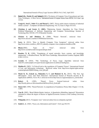 International Journal of Fuzzy Logic Systems (IJFLS) Vol.3, No2, April 2013
72
[3] BabakB. R.., Maslin M. and Suhaimi I. (2011), “Evolution of Computer Virus Concealment and Anti-
Virus Techniques: A Short Survey”,International Journal of Computer Science Issues (IJCSI), Vol. 8, Issue 1, pp.
113-121.
[4] Cengiz K., Sezi C., Nufer Y.A. and Murat G. (2007), “Fuzzy multi-criteria evaluation of industrial
robotic systems” , Computers & Industrial Engineering, Vol. 52, Issue 4, Pages 414–433.
[5] Christian J. and Gustav E. (2003), “Optimizing Genetic Algorithms for Time Critical
Problems”,Department of Software Engineering and Computer Sciencelekinge Institute of
Technology Box 520 SE ä 372 25 Ronneby Sweden.
[6] Christos S. and Dimitros S. (2008) “Neural Network”, retrieved from
http://www.docstoc.com/docs/15050/neural-networks.
[7] Larry A. (2013), “How to Identify Computer Virus Symptoms” retrieved online from
http://www.ehow.com/how_4903119_identify-computer-virus-symptoms.html#ixzz2Mr
[8] Hkust,(2002), Types of Virus”, retrieved online from
http://www.ust.hk/itsc/antivirus/general/types.html
[9] Kasabov N. K. (1998), “Foundations of neural networks, fuzzy systems, and knowledge
engineering”, A Bradford Book, The MIT Press Cambridge, Massachusetts London, England, ISBN
0-262-11212-4.
[10] Leondes C (2010), “The Technology of Fuzzy Logic Algorithm retrieved from
Suite101.com/examples-of-expert-System-application-in-artificial Intelligence.
[11] Mathias K. (2003), “A Critical Look at the regulations of Computer Viruses”, International Journal
of Law and Information technology, Retrieved online from http://www.digital-rights.net/wp-
content/uploads/2008/01/klang_virus_ijlit.pdf.
[12] Nitesh K. D., Lokesh m., Mahendra S. C. and Bhabesh K. D., (2012), “The New Age
OfComputer Virus And Their Detection”, International Journal of Network Security & Its
Applications (IJNSA), Vol.4, No.3, retrieved on from http://airccse.org/journal/jnsa12_current.html
[13] Robert F. (1995), “Neural Fuzzy Systems”retrieved online from
http://faculty.petra.ac.id/resmana/basiclab/fuzzy/fuzzy_book.pdf.
[14] Simon S.H. (1999), “Neural Network: A comprehensive Foundation, Pretice Hall, Chapter 1-15, Pp.
1-889)
[15] Tom B. (2002), “Retail Market Basket Analysis: A Quantitative Modelling Approach” Dissertation
submitted to obtain the degree of Doctor in Applied Economic Sciences at the Limburg University
Center.
[16] Wikipedia (2013), “Computer virus” retrieved online from en.wikipedia.org/wiki/
[17] Zadeh L. A. (1965), “Fuzzy sets, Information and Control”, Vol.8, pp.338-353.
 