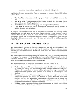 International Journal of Fuzzy Logic Systems (IJFLS) Vol.3, No2, April 2013
64
exploitation of system vulnerabilities. There are many types of computer viruseswhich include
(Hkust, 2002):
a. File virus: Virus which attaches itself to program file (executable file) is known as file
virus).
b. Boot sector virus: Virus which affects system sector is known as boot virus. These system
sectors includes hard-disk, floppy disk etc).
c. Macro Virus: Virus writtenuses a language built into a particular application
d. Virus Hoax: A virus in the form of a compulsory non-existent message intended in
bending the user to carry a particular.
A complete soft-computing system for the recognition of computer virus utilizing genetic
algorithm, fuzzy logic and neural network drives this research hunt. Genetic algorithm will help
optimize the fuzzy set to arrive at a floor or roof value representing the clusters of the
membership function. The parameters for identifying computer virus are usually vague therefore
the adoption of fuzzy to set a boundary case while neural network provide the self-learning ability
(Hkust, 2002).
2.0 REVIEW OF RELATED LITERATURES
The research work of (Nitesh et al., 2012) provides a general overview on computer viruses and
defensive techniques. They focused on reviewing the techniques utilized by anti-virus experts
design in and develop new antivirus (Babak et al., 2011) which was utilized in proposing their
own work.
The research work on the regulation of virus by (Mathias, 2003) took a critical look phenomena
of computer virus computer virus helping legislator both locally and internationally prohibit it
spread and influence. It also exploits the alternative use of virus for which a legislator should be
aware of when processing the legal status of computer code.
The criteria’s/parameters for recognizing and identifying virus are (Arnold, 2012)
a. Decline system speed: The speed of most system is closely linked with virus infection or
not. Most system infected with virus usually run slower disrupting relevant daily operation.
If the user disconnects from the internet and the system performs improve tremendously
and perform decline gradually while connected to the internet, it is a sure sign of virus
infection.
b. Numerous system errors: When a user experiences strange errors or just more errors that
disrupt daily operation such asclose your programs or causing the user to restart your
computer, there is a high possibility of virus infection. Sometimes errors are normal, but
constant occurrence is problematic. By keeping a log of errors experiences, when it
occurred and the severity can help mitigate the issues.
c. Persistent Logoff: when the computer system continuously and persistently logoff without
the user initiating it indicates the present of virus.
 