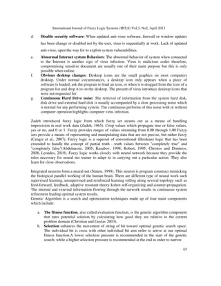 International Journal of Fuzzy Logic Systems (IJFLS) Vol.3, No2, April 2013
65
d. Disable security software: When updated anti-virus software, firewall or window updates
has been change or disabled not by the user, virus is sequentially at work. Lack of updated
anti-virus, open the way for to exploit system vulnerabilities.
e. Abnormal Internet system Behaviors: The abnormal behavior of system when connected
to the Internet is another sign of virus infection. Virus is malicious codes therefore,
compromising sensitive document are usually one of their main purpose but this is only
possible when online.
f. Obvious desktop changes: Desktop icons are the small graphics on most computers
desktop. Under normal circumstances, a desktop icon only appears when a piece of
software is loaded, ask the program to load an icon, or when it is dragged from the icon of a
program list and drop it to on the desktop. The present of virus introduce desktop icons that
were not requested for.
g. Continuous Hard Drive noise: The retrieval of information from the system hard disk,
disk drive and external hard disk is usually accompanied by a slow processing noise which
is normal for any performing system. The continuous performs of this noise with or without
computer operation highlights computer virus infection.
Zadeh introduced fuzzy logic from which fuzzy set steams out as a means of handling
imprecision in real work data (Zadeh, 1965). Crisp values which propagate true or false values,
yes or no, and 0 or 1. Fuzzy provides ranges of values streaming from 0.00 through 1.00 Fuzzy
sets provide a means of representing and manipulating data that are not precise, but rather fuzzy
(Cengiz et al., 2007). Fuzzy logic is a superset of conventional (Boolean) logic that has been
extended to handle the concept of partial truth - truth values between "completely true" and
"completely false"(Abdelnassir, 2005; Kasabov, 1998; Robert, 1995; Christos and Dimitros,
2008, Leondes, 2010). Fuzzy logic works closely with neural network because they provide the
rules necessary for neural net trainer to adapt to in carrying out a particular action. They also
learn for close observations.
Integrated neurons form a neural net (Simon, 1999). This neuron is program construct mimicking
the biological parallel working of the human brain. There are different type of neural work such
supervised learning, unsupervised and reinforced learning rolling along several topology such as
feed-forward, feedback, adaptive resonant theory kohen self-organizing and counter-propagation.
The internal and external information flowing through the network results in continuous system
refinement leading optimal system results.
Genetic Algorithm is a search and optimization techniques made up of four main components
which include:
a. The fitness function, also called evaluation function, is the genetic algorithm component
that rates potential solution by calculating how good they are relative to the current
problem domain (Christian and Gustav 2003).
b. Selection enhances the movement of string of bit toward optimal genetic search space.
The individual bit is cross with other individual bit aim order to arrive at our optimal
fitness function.A lower selection pressure is recommended in the start of the genetic
search; while a higher selection pressure is recommended at the end in order to narrow
 
