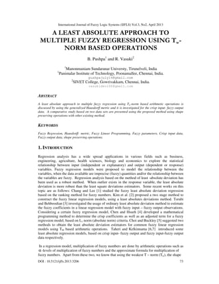 International Journal of Fuzzy Logic Systems (IJFLS) Vol.3, No2, April 2013
DOI : 10.5121/ijfls.2013.3206 73
A LEAST ABSOLUTE APPROACH TO
MULTIPLE FUZZY REGRESSION USING Tw-
NORM BASED OPERATIONS
B. Pushpa1
and R. Vasuki2
1
Manonmaniam Sundaranar Universty, Tirunelveli, India
1
Panimalar Institute of Technology, Poonamallee, Chennai, India.
pushpajuly14@gmail.com
2
SIVET College, Gowrivakkam, Chennai, India.
vasukidevi06@gmail.com
ABSTRACT
A least absolute approach to multiple fuzzy regression using Tw-norm based arithmetic operations is
discussed by using the generalized Hausdorff metric and it is investigated for the crisp input- fuzzy output
data. A comparative study based on two data sets are presented using the proposed method using shape
preserving operations with other existing method.
KEYWORDS
Fuzzy Regression, Hausdorff- metric, Fuzzy Linear Programming, Fuzzy parameters, Crisp input data,
Fuzzy output data, shape preserving operations.
1. INTRODUCTION
Regression analysis has a wide spread applications in various fields such as business,
engineering, agriculture, health sciences, biology and economics to explore the statistical
relationship between input (independent or explanatory) and output (dependent or response)
variables. Fuzzy regression models were proposed to model the relationship between the
variables, when the data available are imprecise (fuzzy) quantities and/or the relationship between
the variables are fuzzy. Regression analysis based on the method of least -absolute deviation has
been used as a robust method. When outlier exists in the response variable, the least absolute
deviation is more robust than the least square deviations estimators. Some recent works on this
topic are as follows: Chang and Lee [1] studied the fuzzy least absolute deviation regression
based on the ranking method for fuzzy numbers. Kim et al. [2] proposed a two stage method to
construct the fuzzy linear regression models, using a least absolutes deviations method. Torabi
and Behboodian [3] investigated the usage of ordinary least absolute deviation method to estimate
the fuzzy coefficients in a linear regression model with fuzzy input – fuzzy output observations.
Considering a certain fuzzy regression model, Chen and Hsueh [4] developed a mathematical
programming method to determine the crisp coefficients as well as an adjusted term for a fuzzy
regression model, based on L1 norm (absolute norm) criteria. Choi and Buckley [5] suggested two
methods to obtain the least absolute deviation estimators for common fuzzy linear regression
models using TM based arithmetic operations. Taheri and Kelkinnama [6,7] introduced some
least absolute regression models, based on crisp input- fuzzy output and fuzzy input-fuzzy output
data respectively.
In a regression model, multiplication of fuzzy numbers are done by arithmetic operations such as
α-levels of multiplication of fuzzy numbers and the approximate formula for multiplication of
fuzzy numbers. Apart from these two, we know that using the weakest T – norm (Tw), the shape
 