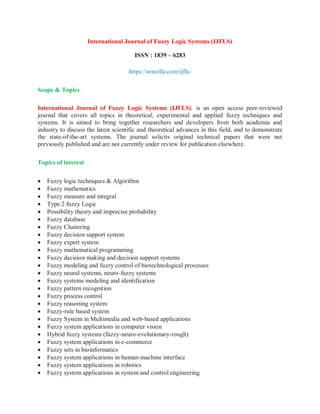 International Journal of Fuzzy Logic Systems (IJFLS)
ISSN : 1839 – 6283
https://wireilla.com/ijfls/
Scope & Topics
International Journal of Fuzzy Logic Systems (IJFLS) is an open access peer-reviewed
journal that covers all topics in theoretical, experimental and applied fuzzy techniques and
systems. It is aimed to bring together researchers and developers from both academia and
industry to discuss the latest scientific and theoretical advances in this field, and to demonstrate
the state-of-the-art systems. The journal solicits original technical papers that were not
previously published and are not currently under review for publication elsewhere.
Topics of interest
 Fuzzy logic techniques & Algorithm
 Fuzzy mathematics
 Fuzzy measure and integral
 Type 2 fuzzy Logic
 Possibility theory and imprecise probability
 Fuzzy database
 Fuzzy Clustering
 Fuzzy decision support system
 Fuzzy expert system
 Fuzzy mathematical programming
 Fuzzy decision making and decision support systems
 Fuzzy modeling and fuzzy control of biotechnological processes
 Fuzzy neural systems, neuro-fuzzy systems
 Fuzzy systems modeling and identification
 Fuzzy pattern recognition
 Fuzzy process control
 Fuzzy reasoning system
 Fuzzy-rule based system
 Fuzzy System in Multimedia and web-based applications
 Fuzzy system applications in computer vision
 Hybrid fuzzy systems (fuzzy-neuro-evolutionary-rough)
 Fuzzy system applications in e-commerce
 Fuzzy sets in bioinformatics
 Fuzzy system applications in human-machine interface
 Fuzzy system applications in robotics
 Fuzzy system applications in system and control engineering
 