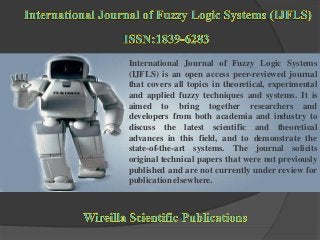 International Journal of Fuzzy Logic Systems
(IJFLS) is an open access peer-reviewed journal
that covers all topics in theoretical, experimental
and applied fuzzy techniques and systems. It is
aimed to bring together researchers and
developers from both academia and industry to
discuss the latest scientific and theoretical
advances in this field, and to demonstrate the
state-of-the-art systems. The journal solicits
original technical papers that were not previously
published and are not currently under review for
publication elsewhere.
 