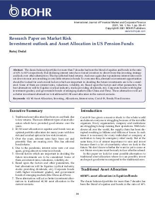 International Journal of Financial Market and Corporate Finance
2021, Vol. 1, No. 1, pp. 38–41
Copyright © 2021 BOHR Publishers
www.bohrpub.com
Research Paper on Market Risk
Investment outlook and Asset Allocation in US Pension Funds
Rutuj Dodal
Abstract. The classic balanced portfolio for more than 7 decades has been the blend of equities and bonds in the ratio
of 60% to 40% respectively. But declining interest rates have forced investors to divert from this investing strategy
and look over other alternatives. This has affected bond returns. And once again due to pandemic interest rates were
cut down to near zero resulting in very little returns in bonds. To overcome this, alternative investment opportunities
should be looked for and several factors which are important in deciding the future investments are to be consid-
ered. Some of them are interest rates, valuations, volatility, etc. Based upon the factors and other parameters, the
best alternatives will be Equities (cyclical industry, stocks providing dividends, etc), Corporate bonds (with higher
investment grades), and government bonds of emerging markets (like China and Peru). These alternatives will act
as better investment alternatives to traditional 60/40 asset allocation in the current scenario.
Keywords: 60/40 Asset Allocation, Investing, Allocations, Interest rates, Covid-19, Bonds/Fixed income.
Executive Summary
1. Traditional asset allocation has been on a setback due
to low returns. There are different types of asset allo-
cation which have provided good returns over the
years.
2. 60/40 asset allocation in equities and bonds was an
optimal portfolio allocation for many years with less
risk and an ideal option for low-risk investors.
3. Over the years, interest rates have been cut and
presently they are nearing zero. This has affected
bond returns.
4. Due to the pandemic, interest rates were cut once
again, giving almost no returns in bonds.
5. Several factors which are important in deciding the
future investments are to be considered. Some of
them are interest rates, valuations, volatility, etc.
6. Based upon the factors and other parameters, the
best alternatives will be Equities (cyclical industry,
stocks providing dividends, etc), Corporate bonds
(with higher investment grades), and government
bonds of emerging markets (like China and Peru).
7. These alternatives will act as better investment alter-
natives to traditional 60/40 asset allocation in the
current scenario.
Introduction
Covid-19 has given a massive shock to the whole world
and almost everyone is struggling because of the invisible
organism. Every organization, company and institutions
are struggling to keep running their operations. With lock-
downs all over the world, the supply chain has been dis-
rupted resulting in billions and trillions of losses. In such
times it is necessary for every individual or company or
institution to keep its emergency relief ready. But at the
same time, it is of utmost importance to save and invest
because there’s a lot of uncertainty when we look to the
future. We don’t know whether the worst is yet to come or
not. Hence everyone must be ready to face what lies ahead.
In this paper we look for some possible alternatives to
traditional asset allocation where we can possibly invest
and expect good returns compared to the traditional ones.
Traditional Asset Allocation
60/40% asset allocation in Equities/Bonds
The classic balanced portfolio for more than 7 decades has
been the blend of equities and bonds in the ratio of 60%
38
 