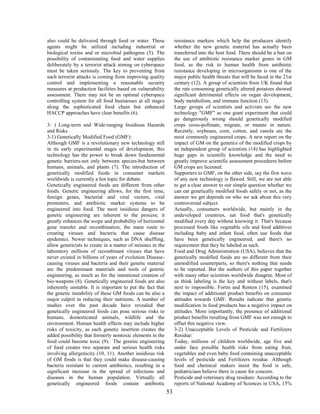 also could be delivered through food or water. These             resistance markers which help the producers identify
agents might be utilized including industrial or                 whether the new genetic material has actually been
biological toxins and or microbial pathogens (5). The            transferred into the host food. There should be a ban on
possibility of contaminating food and water supplies             the use of antibiotic resistance marker genes in GM
deliberately by a terrorist attack aiming on cyberspace          food, as the risk to human health from antibiotic
must be taken seriously. The key to preventing from              resistance developing in microorganisms is one of the
such terrorist attacks is coming from improving quality          major public health threats that will be faced in the 21st
control and implementing a reasonable security                   century (12). A group of scientists from UK found that
measures at production facilities based on vulnerability         the rats consuming genetically altered potatoes showed
assessment. There may not be an optimal cyberspace               significant detrimental effects on organ development,
controlling system for all food businesses at all stages         body metabolism, and immune function (13).
along the sophisticated food chain but enhanced                  Large groups of scientists and activists see the new
HACCP approaches have clear benefits (6).                        technology "GMF" as one giant experiment that could
                                                                 go dangerously wrong should genetically modified
3- ) Long-term and Wide-ranging Insidious Hazards                crops cross-pollinate, migrate, or mutate in nature.
and Risks                                                        Recently, soybeans, corn, cotton, and canola are the
3-1) Genetically Modified Food (GMF):                            most commonly engineered crops. A new report on the
Although GMF is a revolutionary new technology still             impact of GM on the genetics of the modified crops by
in its early experimental stages of development, this            an independent group of scientists (14) has highlighted
technology has the power to break down fundamental               huge gaps in scientific knowledge and the need to
genetic barriers-not only between species-but between            greatly improve scientific assessment procedures before
humans, animals, and plants (7). The introduction of             GM crops are licensed.
genetically modified foods in consumer markets                   Supporters to GMF, on the other side, say the first wave
worldwide is currently a hot topic for debate.                   of any new technology is flawed. Still, we are not able
Genetically engineered foods are different from other            to get a clear answer to our simple question whether we
foods. Genetic engineering allows, for the first time,           can eat genetically modified foods safely or not, as the
foreign genes, bacterial and viral vectors, viral                answer we get depends on who we ask about this very
promoters, and antibiotic marker systems to be                   controversial subject.
engineered into food. The most insidious dangers of              Actually, consumers worldwide, but mainly in the
genetic engineering are inherent to the process; it              undeveloped countries, eat food that's genetically
greatly enhances the scope and probability of horizontal         modified every day without knowing it. That's because
gene transfer and recombination, the main route to               processed foods like vegetable oils and food additives
creating viruses and bacteria that cause disease                 including baby and infant food, often use foods that
epidemics. Newer techniques, such as DNA shuffling,              have been genetically engineered, and there's no
allow geneticists to create in a matter of minutes in the        requirement that they be labeled as such.
laboratory millions of recombinant viruses that have             Food and Drug Administration (USA), believes that the
never existed in billions of years of evolution Disease-         genetically modified foods are no different from their
causing viruses and bacteria and their genetic material          unmodified counterparts, so there's nothing that needs
are the predominant materials and tools of genetic               to be reported. But the authors of this paper together
engineering, as much as for the intentional creation of          with many other scientists worldwide disagree. Most of
bio-weapons (8). Genetically engineered foods are also           us think labeling is the key and without labels, that's
inherently unstable. It is important to put the fact that        next to impossible. Fortin and Renton (15), examined
the genetic instability of these GM foods can be also a          the impact of additional product benefits on consumer
major culprit in reducing their nutrients. A number of           attitudes towards GMF. Results indicate that genetic
studies over the past decade have revealed that                  modification in food products has a negative impact on
genetically engineered foods can pose serious risks to           attitudes. More importantly, the presence of additional
humans, domesticated animals, wildlife and the                   product benefits resulting from GMF was not enough to
environment. Human health effects may include higher             offset this negative view.
risks of toxicity, as each genetic insertion creates the         3-2) Unacceptable Levels of Pesticide and Fertilizers
added possibility that formerly nontoxic elements in the         Residue:
food could become toxic (9). The genetic engineering             Today, millions of children worldwide, age five and
of food creates two separate and serious health risks            under face possible health risks from eating fruit,
involving allergenicity (10, 11). Another insidious risk         vegetables and even baby food containing unacceptable
of GM foods is that they could make disease-causing              levels of pesticide and Fertilizers residue. Although
bacteria resistant to current antibiotics, resulting in a        food and chemical makers insist the food is safe,
significant increase in the spread of infections and             pediatricians believe there is cause for concern.
diseases in the human population. Virtually all                  Pesticide and veterinary drug residues: According to the
genetically engineered foods contain antibiotic                  reports of National Academy of Sciences in USA, 15%
                                                            53
 