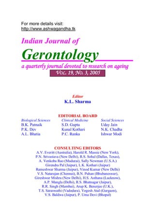 For more details visit:
http://www.ashwagandha.tk

Indian Journal of

Gerontology
a quarterly journal devoted to research on ageing
                      VOL. 19, NO. 3, 2005


                                Editor
                           K.L. Sharma

                       EDITORIAL BOARD
Biological Sciences      Clinical Medicine         Social Sciences
B.K. Patnaik             S.D. Gupta                Uday Jain
P.K. Dev                 Kunal Kothari             N.K. Chadha
A.L. Bhatia              P.C. Ranka                Ishwar Modi


                      CONSULTING EDITORS
         A.V. Everitt (Australia), Harold R. Massie (New York),
        P.N. Srivastava (New Delhi), R.S. Sohal (Dallas, Texas),
          A. Venkoba Rao (Madurai), Sally Newman (U.S.A.)
               Girendra Pal (Jaipur), L.K. Kothari (Jaipur)
        Rameshwar Sharma (Jaipur), Vinod Kumar (New Delhi)
         V.S. Natarajan (Chennai), B.N. Puhan (Bhubaneswar),
        Gireshwar Mishra (New Delhi), H.S. Asthana (Lucknow),
              A.P. Mangla (Delhi), R.S. Bhatnagar (Jaipur),
            R.R. Singh (Mumbai), Arup K. Benerjee (U.K.),
          T.S. Saraswathi (Vadodara), Yogesh Atal (Gurgaon),
              V.S. Baldwa (Jaipur), P. Uma Devi (Bhopal)
 