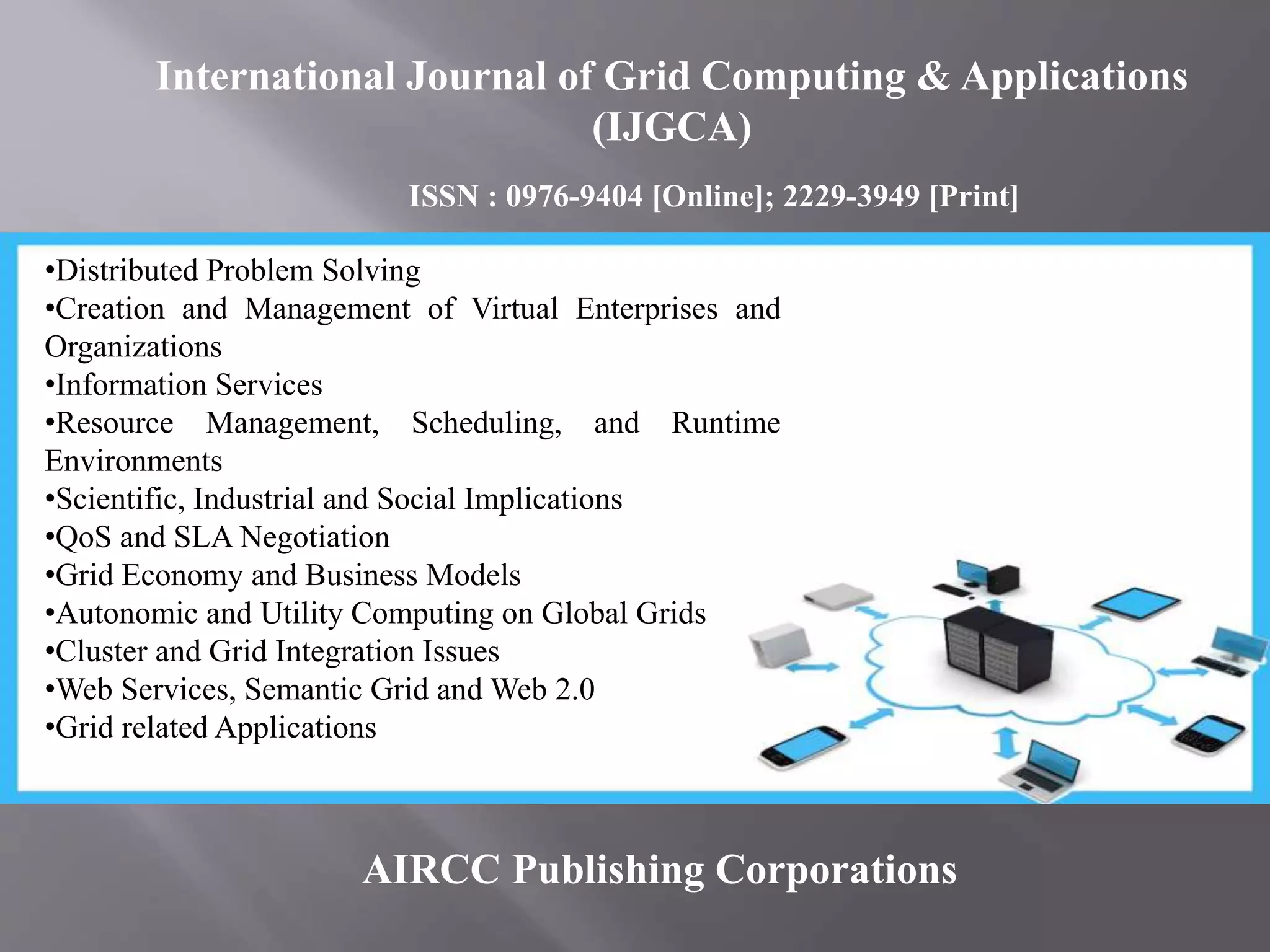 AIRCC Publishing Corporations
•Distributed Problem Solving
•Creation and Management of Virtual Enterprises and
Organizations
•Information Services
•Resource Management, Scheduling, and Runtime
Environments
•Scientific, Industrial and Social Implications
•QoS and SLA Negotiation
•Grid Economy and Business Models
•Autonomic and Utility Computing on Global Grids
•Cluster and Grid Integration Issues
•Web Services, Semantic Grid and Web 2.0
•Grid related Applications
International Journal of Grid Computing & Applications
(IJGCA)
ISSN : 0976-9404 [Online]; 2229-3949 [Print]
 