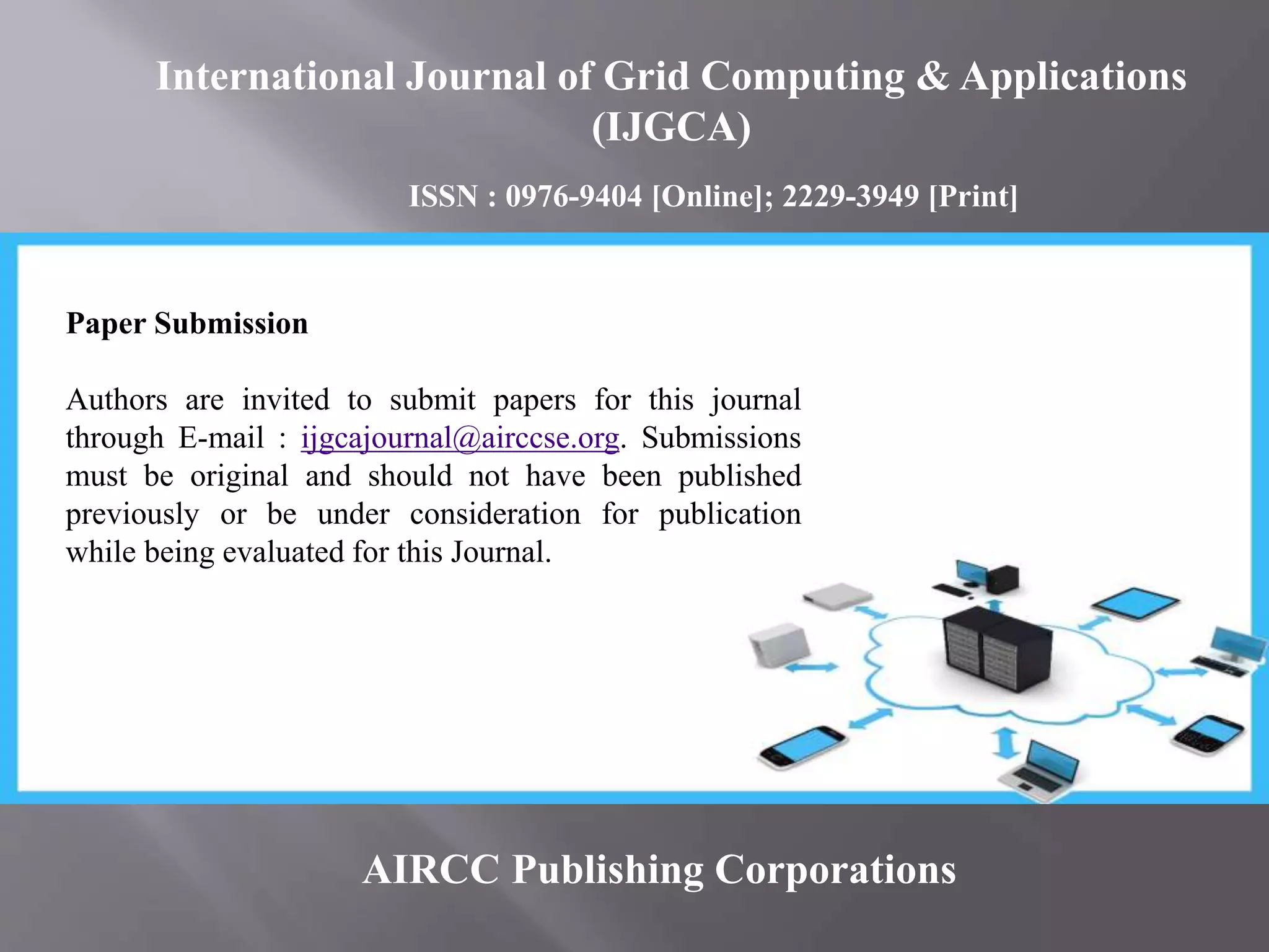 AIRCC Publishing Corporations
Paper Submission
Authors are invited to submit papers for this journal
through E-mail : ijgcajournal@airccse.org. Submissions
must be original and should not have been published
previously or be under consideration for publication
while being evaluated for this Journal.
International Journal of Grid Computing & Applications
(IJGCA)
ISSN : 0976-9404 [Online]; 2229-3949 [Print]
 