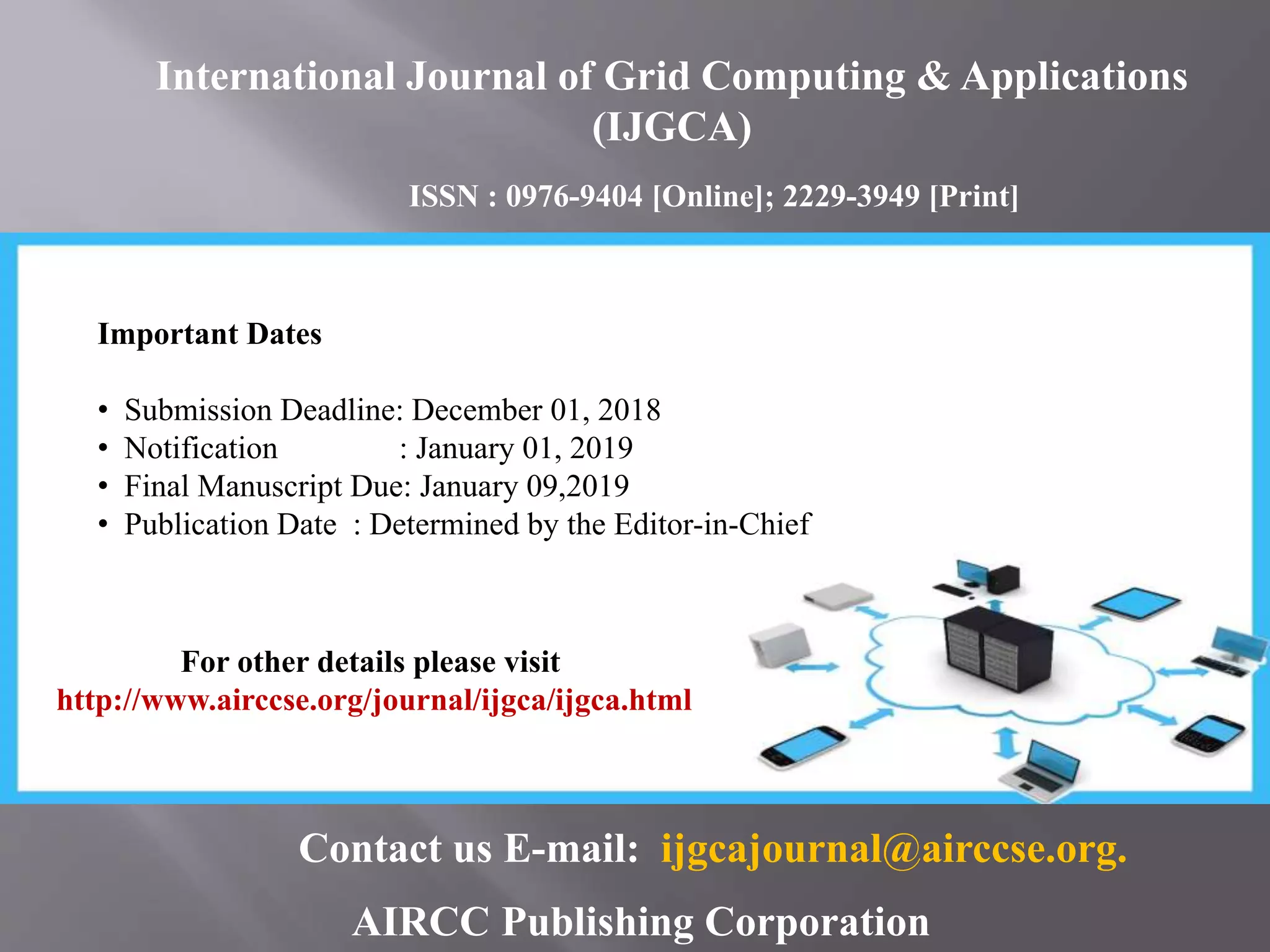 AIRCC Publishing Corporation
Important Dates
• Submission Deadline: December 01, 2018
• Notification : January 01, 2019
• Final Manuscript Due: January 09,2019
• Publication Date : Determined by the Editor-in-Chief
For other details please visit
http://www.airccse.org/journal/ijgca/ijgca.html
Contact us E-mail: ijgcajournal@airccse.org.
International Journal of Grid Computing & Applications
(IJGCA)
ISSN : 0976-9404 [Online]; 2229-3949 [Print]
 