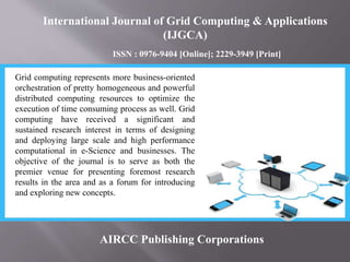 International Journal of Grid Computing & Applications
(IJGCA)
ISSN : 0976-9404 [Online]; 2229-3949 [Print]
AIRCC Publishing Corporations
Grid computing represents more business-oriented
orchestration of pretty homogeneous and powerful
distributed computing resources to optimize the
execution of time consuming process as well. Grid
computing have received a significant and
sustained research interest in terms of designing
and deploying large scale and high performance
computational in e-Science and businesses. The
objective of the journal is to serve as both the
premier venue for presenting foremost research
results in the area and as a forum for introducing
and exploring new concepts.
 