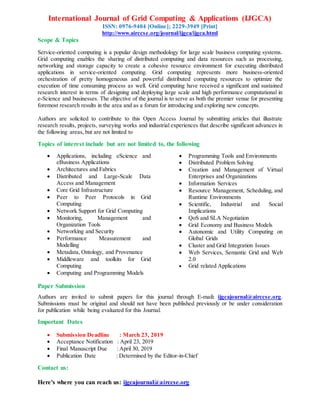 International Journal of Grid Computing & Applications (IJGCA)
ISSN: 0976-9404 [Online]; 2229-3949 [Print]
http://www.airccse.org/journal/ijgca/ijgca.html
Scope & Topics
Service-oriented computing is a popular design methodology for large scale business computing systems.
Grid computing enables the sharing of distributed computing and data resources such as processing,
networking and storage capacity to create a cohesive resource environment for executing distributed
applications in service-oriented computing. Grid computing represents more business-oriented
orchestration of pretty homogeneous and powerful distributed computing resources to optimize the
execution of time consuming process as well. Grid computing have received a significant and sustained
research interest in terms of designing and deploying large scale and high performance computational in
e-Science and businesses. The objective of the journal is to serve as both the premier venue for presenting
foremost research results in the area and as a forum for introducing and exploring new concepts.
Authors are solicited to contribute to this Open Access Journal by submitting articles that illustrate
research results, projects, surveying works and industrial experiences that describe significant advances in
the following areas, but are not limited to
Topics of interest include but are not limited to, the following
 Applications, including eScience and
eBusiness Applications
 Architectures and Fabrics
 Distributed and Large-Scale Data
Access and Management
 Core Grid Infrastructure
 Peer to Peer Protocols in Grid
Computing
 Network Support for Grid Computing
 Monitoring, Management and
Organization Tools
 Networking and Security
 Performance Measurement and
Modelling
 Metadata, Ontology, and Provenance
 Middleware and toolkits for Grid
Computing
 Computing and Programming Models
 Programming Tools and Environments
 Distributed Problem Solving
 Creation and Management of Virtual
Enterprises and Organizations
 Information Services
 Resource Management, Scheduling, and
Runtime Environments
 Scientific, Industrial and Social
Implications
 QoS and SLA Negotiation
 Grid Economy and Business Models
 Autonomic and Utility Computing on
Global Grids
 Cluster and Grid Integration Issues
 Web Services, Semantic Grid and Web
2.0
 Grid related Applications
Paper Submission
Authors are invited to submit papers for this journal through E-mail: ijgcajournal@airccse.org.
Submissions must be original and should not have been published previously or be under consideration
for publication while being evaluated for this Journal.
Important Dates
 Submission Deadline : March 23, 2019
 Acceptance Notification : April 23, 2019
 Final Manuscript Due : April 30, 2019
 Publication Date : Determined by the Editor-in-Chief
Contact us:
Here's where you can reach us: ijgcajournal@airccse.org
 