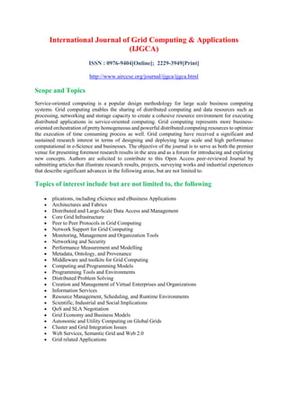International Journal of Grid Computing & Applications
(IJGCA)
ISSN : 0976-9404[Online]; 2229-3949[Print]
http://www.airccse.org/journal/ijgca/ijgca.html
Scope and Topics
Service-oriented computing is a popular design methodology for large scale business computing
systems. Grid computing enables the sharing of distributed computing and data resources such as
processing, networking and storage capacity to create a cohesive resource environment for executing
distributed applications in service-oriented computing. Grid computing represents more business-
oriented orchestration of pretty homogeneous and powerful distributed computing resources to optimize
the execution of time consuming process as well. Grid computing have received a significant and
sustained research interest in terms of designing and deploying large scale and high performance
computational in e-Science and businesses. The objective of the journal is to serve as both the premier
venue for presenting foremost research results in the area and as a forum for introducing and exploring
new concepts. Authors are solicited to contribute to this Open Access peer-reviewed Journal by
submitting articles that illustrate research results, projects, surveying works and industrial experiences
that describe significant advances in the following areas, but are not limited to.
Topics of interest include but are not limited to, the following
 plications, including eScience and eBusiness Applications
 Architectures and Fabrics
 Distributed and Large-Scale Data Access and Management
 Core Grid Infrastructure
 Peer to Peer Protocols in Grid Computing
 Network Support for Grid Computing
 Monitoring, Management and Organization Tools
 Networking and Security
 Performance Measurement and Modelling
 Metadata, Ontology, and Provenance
 Middleware and toolkits for Grid Computing
 Computing and Programming Models
 Programming Tools and Environments
 Distributed Problem Solving
 Creation and Management of Virtual Enterprises and Organizations
 Information Services
 Resource Management, Scheduling, and Runtime Environments
 Scientific, Industrial and Social Implications
 QoS and SLA Negotiation
 Grid Economy and Business Models
 Autonomic and Utility Computing on Global Grids
 Cluster and Grid Integration Issues
 Web Services, Semantic Grid and Web 2.0
 Grid related Applications
 