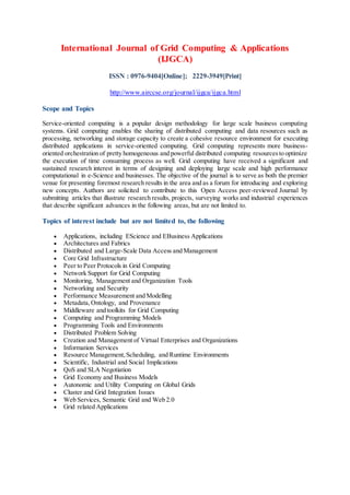 International Journal of Grid Computing & Applications
(IJGCA)
ISSN : 0976-9404[Online]; 2229-3949[Print]
http://www.airccse.org/journal/ijgca/ijgca.html
Scope and Topics
Service-oriented computing is a popular design methodology for large scale business computing
systems. Grid computing enables the sharing of distributed computing and data resources such as
processing, networking and storage capacity to create a cohesive resource environment for executing
distributed applications in service-oriented computing. Grid computing represents more business-
oriented orchestration of pretty homogeneous and powerful distributed computing resourcesto optimize
the execution of time consuming process as well. Grid computing have received a significant and
sustained research interest in terms of designing and deploying large scale and high performance
computational in e-Science and businesses. The objective of the journal is to serve as both the premier
venue for presenting foremost research results in the area and as a forum for introducing and exploring
new concepts. Authors are solicited to contribute to this Open Access peer-reviewed Journal by
submitting articles that illustrate research results, projects, surveying works and industrial experiences
that describe significant advances in the following areas, but are not limited to.
Topics of interest include but are not limited to, the following
 Applications, including EScience and EBusiness Applications
 Architectures and Fabrics
 Distributed and Large-Scale Data Access and Management
 Core Grid Infrastructure
 Peer to Peer Protocols in Grid Computing
 Network Support for Grid Computing
 Monitoring, Management and Organization Tools
 Networking and Security
 Performance Measurement and Modelling
 Metadata,Ontology, and Provenance
 Middleware and toolkits for Grid Computing
 Computing and Programming Models
 Programming Tools and Environments
 Distributed Problem Solving
 Creation and Management of Virtual Enterprises and Organizations
 Information Services
 Resource Management,Scheduling, and Runtime Environments
 Scientific, Industrial and Social Implications
 QoS and SLA Negotiation
 Grid Economy and Business Models
 Autonomic and Utility Computing on Global Grids
 Cluster and Grid Integration Issues
 Web Services, Semantic Grid and Web 2.0
 Grid related Applications
 