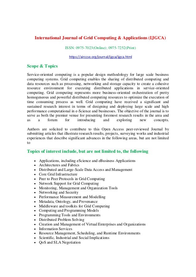 International Journal of Grid Computing & Applications (IJGCA)
ISSN: 0975-7023(Online); 0975-7252(Print)
https://airccse.org/journal/ijgca/ijgca.html
Scope & Topics
Service-oriented computing is a popular design methodology for large scale business
computing systems. Grid computing enables the sharing of distributed computing and
data resources such as processing, networking and storage capacity to create a cohesive
resource environment for executing distributed applications in service-oriented
computing. Grid computing represents more business-oriented orchestration of pretty
homogeneous and powerful distributed computing resources to optimize the execution of
time consuming process as well. Grid computing have received a significant and
sustained research interest in terms of designing and deploying large scale and high
performance computational in e-Science and businesses. The objective of the journal is to
serve as both the premier venue for presenting foremost research results in the area and
as a forum for introducing and exploring new concepts.
Authors are solicited to contribute to this Open Access peer-reviewed Journal by
submitting articles that illustrate research results, projects, surveying works and industrial
experiences that describe significant advances in the following areas, but are not limited
to
Topics of interest include, but are not limited to, the following
 Applications, including eScience and eBusiness Applications
 Architectures and Fabrics
 Distributed and Large-Scale Data Access and Management
 Core Grid Infrastructure
 Peer to Peer Protocols in Grid Computing
 Network Support for Grid Computing
 Monitoring, Management and Organization Tools
 Networking and Security
 Performance Measurement and Modelling
 Metadata, Ontology, and Provenance
 Middleware and toolkits for Grid Computing
 Computing and Programming Models
 Programming Tools and Environments
 Distributed Problem Solving
 Creation and Management of Virtual Enterprises and Organizations
 Information Services
 Resource Management, Scheduling, and Runtime Environments
 Scientific, Industrial and Social Implications
 QoS and SLA Negotiation
 
