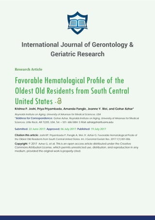 Research Article
Favorable Hematological Proﬁle of the
Oldest Old Residents from South Central
United States -
Krishna P. Joshi, Priya Priyambada, Amanda Pangle, Jeanne Y. Wei, and Gohar Azhar*
Reynolds Institute on Aging, University of Arkansas for Medical Sciences, USA
*Address for Correspondence: Gohar Azhar, Reynolds Institute on Aging, University of Arkansas for Medical
Sciences, Little Rock, AR 72205, USA, Tel: + 501- 686-5884; E-Mail:
Submitted: 22 June 2017; Approved: 06 July 2017; Published: 19 July 2017
Citation this article: Joshi KP, Priyambada P, Pangle A, Wei JY, Azhar G. Favorable Hematological Proﬁle of
the Oldest Old Residents from South Central United States. Int J Gerontol Geriatr Res. 2017;1(1):001-006.
Copyright: © 2017 Azhar G, et al. This is an open access article distributed under the Creative
Commons Attribution License, which permits unrestricted use, distribution, and reproduction in any
medium, provided the original work is properly cited.
International Journal of Gerontology &
Geriatric Research
 