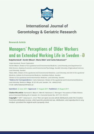 Research Article
Managers’ Perceptions of Older Workers
and an Extended Working Life in Sweden -
KatjaHornstedt1
, Kerstin Nilsson2
, Maria Albin3
and Carita Hakansson4
*
1
Katja Hornstedt, Previa Corporation
2
Kerstin Nilsson, Division of Occupational and Environmental Medicine, Lund University and Department of
Work Science, Business Economics and Environmental Psychology, Swedish University of Agricultural Sciences,
Lund University, Sweden
3
Maria Albin, Division of Occupational and Environmental Medicine, Lund University and Unit of Occupational
Medicine, Institute for Environmental Medicine, Karolinska Institute, Sweden
4
Division of Occupational and Environmental, Medicine, Lund University, Sweden
*Address for Correspondence: Carita Hakansson, Division of Occupational and Environmental Medicine,
Lund University, Medicon Village, SE-221 85 Lund, Sweden, Tel: +46462221633;
E-mail:
Submitted: 22 June 2017; Approved: 21 August 2017; Published: 24 August 2017
Citation this article: Hornstedt K, Nilsson K, Albin M, Hakansson C. Managers’ Perceptions of Older Workers
and an Extended Working Life in Sweden. Int J Gerontol Geriatr Res. 2017;1(1): 014-013.
Copyright: © 2017 Hakansson C, et al. This is an open access article distributed under the Creative
Commons Attribution License, which permits unrestricted use, distribution, and reproduction in any
medium, provided the original work is properly cited.
International Journal of
Gerontology & Geriatric Research
 