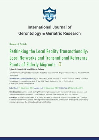 Research Article
Rethinking the Local Reality Transnationally:
Local Networks and Transnational Reference
Points of Elderly Migrants -
Sylvie Johner-Kobi* and Milena Gehrig
Zurich University of Applied Sciences (ZHAW), School of Social Work, Pﬁngstweidstrasse 96, P.O. Box, 8037 Zurich,
Switzerland
*Address for Correspondence: Sylvie Johner-Kobi, Zurich University of Applied Sciences (ZHAW), School of
Social Work, Pﬁngstweidstrasse 96, P.O. Box, 8037 Zurich, Switzerland, Tel: +415-893-488-48;
E-mail:
Submitted: 11 November 2017; Approved: 18 November 2017; Published: 21 November 2017
Cite this article: Johner-Kobi S, Gehrig M. Rethinking the Local Reality Transnationally: Local Networks and
Transnational Reference Points of Elderly Migrants. Int J Gerontol Geriatr Res. 2017;1(1): 030-035.
Copyright: © 2017 Johner-Kobi S, et al. This is an open access article distributed under the Creative
Commons Attribution License, which permits unrestricted use, distribution, and reproduction in any
medium, provided the original work is properly cited.
International Journal of
Gerontology & Geriatric Research
 