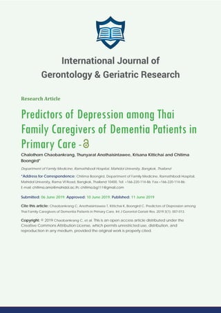 Research Article
Predictors of Depression among Thai
Family Caregivers of Dementia Patients in
Primary Care -
Chalothorn Chaobankrang, Thunyarat Anothaisintawee, Krisana Kittichai and Chitima
Boongird*
Department of Family Medicine, Ramathibodi Hospital, Mahidol University, Bangkok, Thailand
*Address for Correspondence: Chitima Boongird, Department of Family Medicine, Ramathibodi Hospital,
Mahidol University, Rama VI Road, Bangkok, Thailand 10400, Tel: +166-220-114-86; Fax:+166-220-114-86;
E-mail:
Submitted: 06 June 2019; Approved: 10 June 2019; Published: 11 June 2019
Cite this article: Chaobankrang C, Anothaisintawee T, Kittichai K, Boongird C. Predictors of Depression among
Thai Family Caregivers of Dementia Patients in Primary Care. Int J Gerontol Geriatr Res. 2019;3(1): 007-013.
Copyright: © 2019 Chaobankrang C, et al. This is an open access article distributed under the
Creative Commons Attribution License, which permits unrestricted use, distribution, and
reproduction in any medium, provided the original work is properly cited.
International Journal of
Gerontology & Geriatric Research
 