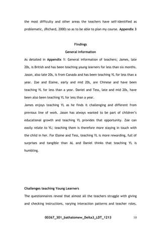 the most difficulty and other areas the teachers have self-identified as
problematic, (Richard, 2000) so as to be able to plan my course. Appendix 3
Findings
General information
As detailed in Appendix 1: General information of teachers; James, late
20s, is British and has been teaching young learners for less than six months.
Jason, also late 20s, is from Canada and has been teaching YL for less than a
year. Zoe and Elaine, early and mid 20s, are Chinese and have been
teaching YL for less than a year. Daniel and Tess, late and mid 20s, have
been also been teaching YL for less than a year.
James enjoys teaching YL as he finds it challenging and different from
previous line of work. Jason has always wanted to be part of children’s
educational growth and teaching YL provides that opportunity. Zoe can
easily relate to YL; teaching them is therefore more staying in touch with
the child in her. For Elaine and Tess, teaching YL is more rewarding, full of
surprises and tangible than AL and Daniel thinks that teaching YL is
humbling.
Challenges teaching Young Learners
The questionnaires reveal that almost all the teachers struggle with giving
and checking instructions, varying interaction patterns and teacher roles,
00367_301_bathalomew_Delta3_LDT_1213 10
 
