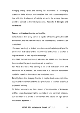 managing energy levels and catering for multi-levels as challenging
procedures during a lesson. They therefore think that a course designed to
help with the development of activity set-up in the primary classroom
should be centred on the listed procedures. Appendix 3: Strengths and
weaknesses.
Teacher beliefs about learning and teaching
James believes that every learner is capable of learning giving the right
environment and that teachers should be knowledgeable, humanistic yet
professional.
For Jason, learning is at its best when learners are inquisitive and have the
environment that caters for that inquisitiveness and our role as teachers is
to guide learners in their inquiry of knowledge.
Zoe thinks that Learning is about exposure and support and that helping
learners notice that gap is our primary role as teachers.
Tess holds the views that learning is all about motivation, input and
instruction and as teachers, our primary role is to create an environment
conducive enough for learning and teaching to take place.
Daniel believes that language learning is mostly about need, motivation,
support and environment and that our primary role as teachers is setting a
purpose for learning.
For Elaine, learning in any form, consists of the acquisition of knowledge
and how we go about acquiring that knowledge is what learning is all about.
Our role then is to create an environment that caters for high learner
involvement. Appendix 2
00367_301_bathalomew_Delta3_LDT_1213 11
 