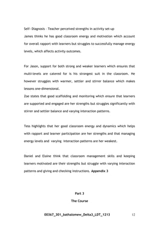 Self- Diagnosis – Teacher perceived strengths in activity set-up
James thinks he has good classroom energy and motivation which account
for overall rapport with learners but struggles to successfully manage energy
levels, which affects activity outcomes.
For Jason, support for both strong and weaker learners which ensures that
multi-levels are catered for is his strongest suit in the classroom. He
however struggles with warmer, settler and stirrer balance which makes
lessons one-dimensional.
Zoe states that good scaffolding and monitoring which ensure that learners
are supported and engaged are her strengths but struggles significantly with
stirrer and settler balance and varying interaction patterns.
Tess highlights that her good classroom energy and dynamics which helps
with rapport and learner participation are her strengths and that managing
energy levels and varying interaction patterns are her weakest.
Daniel and Elaine think that classroom management skills and keeping
learners motivated are their strengths but struggle with varying interaction
patterns and giving and checking instructions. Appendix 3
Part 3
The Course
00367_301_bathalomew_Delta3_LDT_1213 12
 
