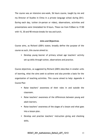 The course was an intensive one-week, 56 hours course, taught by me and
my Director of Studies in China in a private language school during 2013.
During each day, tuition (in-person or video), observations, activities and
presentations were timetabled for 8 hours. These ran from 9:00am to 17:00
with 15, 30 and 90-minute breaks for tea and lunch.
Aims and Objectives
Course aims, as Richard (2001) states; broadly define the purpose of the
course as such, this course aimed to:
 Develop young learner of primary school age teachers’ activity
set-up skills through tuition, observations and practice.
Course objectives, as suggested by Richard (2001) describes in smaller units
of learning, what the aims seek to achieve and also provide a basis for the
organization of teaching activities. This course aimed to help: Appendix 4
Course Plan
 Raise teachers’ awareness of their roles in and outside the
classroom.
 Raise teachers’ awareness of the differences between young and
adult learners.
 Raise teachers’ awareness of the stages of a lesson and what goes
into a lesson plan.
 Develop and practise teachers’ instruction giving and checking
skills.
00367_301_bathalomew_Delta3_LDT_1213 13
 