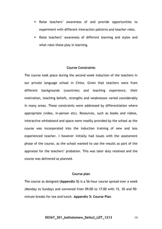  Raise teachers’ awareness of and provide opportunities to
experiment with different interaction patterns and teacher roles.
 Raise teachers’ awareness of different learning and styles and
what roles these play in learning.
Course Constraints
The course took place during the second week induction of the teachers in
our private language school in China. Given that teachers were from
different backgrounds (countries) and teaching experience, their
motivation, teaching beliefs, strengths and weaknesses varied considerably
in many areas. These constraints were addressed by differentiation where
appropriate (video, in-person etc). Resources, such as books and videos,
interactive whiteboard and space were readily provided by the school as the
course was incorporated into the induction training of new and less
experienced teacher. I however initially had issues with the assessment
phase of the course, as the school wanted to use the results as part of the
appraisal for the teachers’ probation. This was later duly resolved and the
course was delivered as planned.
Course plan
The course as designed (Appendix 5) is a 56-hour course spread over a week
(Monday to Sunday) and convened from 09:00 to 17:00 with 15, 30 and 90-
minute breaks for tea and lunch. Appendix 5: Course Plan
00367_301_bathalomew_Delta3_LDT_1213 14
 