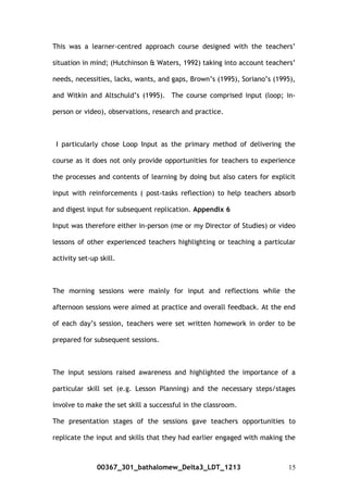 This was a learner-centred approach course designed with the teachers’
situation in mind; (Hutchinson & Waters, 1992) taking into account teachers’
needs, necessities, lacks, wants, and gaps, Brown’s (1995), Soriano’s (1995),
and Witkin and Altschuld’s (1995). The course comprised input (loop; in-
person or video), observations, research and practice.
I particularly chose Loop Input as the primary method of delivering the
course as it does not only provide opportunities for teachers to experience
the processes and contents of learning by doing but also caters for explicit
input with reinforcements ( post-tasks reflection) to help teachers absorb
and digest input for subsequent replication. Appendix 6
Input was therefore either in-person (me or my Director of Studies) or video
lessons of other experienced teachers highlighting or teaching a particular
activity set-up skill.
The morning sessions were mainly for input and reflections while the
afternoon sessions were aimed at practice and overall feedback. At the end
of each day’s session, teachers were set written homework in order to be
prepared for subsequent sessions.
The input sessions raised awareness and highlighted the importance of a
particular skill set (e.g. Lesson Planning) and the necessary steps/stages
involve to make the set skill a successful in the classroom.
The presentation stages of the sessions gave teachers opportunities to
replicate the input and skills that they had earlier engaged with making the
00367_301_bathalomew_Delta3_LDT_1213 15
 