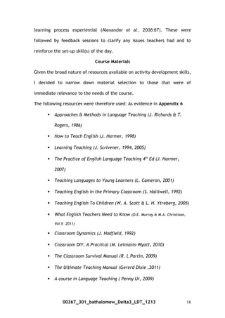 learning process experiential (Alexander et al., 2008:87). These were
followed by feedback sessions to clarify any issues teachers had and to
reinforce the set-up skill(s) of the day.
Course Materials
Given the broad nature of resources available on activity development skills,
I decided to narrow down material selection to those that were of
immediate relevance to the needs of the course.
The following resources were therefore used: As evidence in Appendix 6
 Approaches & Methods in Language Teaching (J. Richards & T.
Rogers, 1986)
 How to Teach English (J. Harmer, 1998)
 Learning Teaching (J. Scrivener, 1994, 2005)
 The Practice of English Language Teaching 4th
Ed (J. Harmer,
2007)
 Teaching Languages to Young Learners (L. Cameron, 2001)
 Teaching English in the Primary Classroom (S. Halliwell, 1992)
 Teaching English To Children (W. A. Scott & L. H. Ytreberg, 2005)
 What English Teachers Need to Know (D.E. Murray & M.A. Christison,
Vol II 2011)
 Classroom Dynamics (J. Hadfield, 1992)
 Classroom DIY, A Practical (M. Leimanis-Wyatt, 2010)
 The Classroom Survival Manual (R. L Partin, 2009)
 The Ultimate Teaching Manual (Gererd Dixie ,2011)
 A course in Language Teaching ( Penny Ur, 2009)
00367_301_bathalomew_Delta3_LDT_1213 16
 