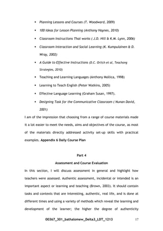  Planning Lessons and Courses (T. Woodward, 2009)
 100 Ideas for Lesson Planning (Anthony Haynes, 2010)
 Classroom Instructions That works ( J.D. Hill & K.M. Lynn, 2006)
 Classroom Interaction and Social Learning (K. Kumpulainen & D.
Wray, 2002)
 A Guide to Effective Instructions (D.C. Orlich et al, Teachong
Strategies, 2010)
 Teaching and Learning Languages (Anthony Mollica, 1998)
 Learning to Teach English (Peter Watkins, 2005)
 Effective Language Learning (Graham Susan, 1997).
 Designing Task for the Communicative Classroom ( Nunan David,
2001)
I am of the impression that choosing from a range of course materials made
it a lot easier to meet the needs, aims and objectives of the course, as most
of the materials directly addressed activity set-up skills with practical
examples. Appendix 6 Daily Course Plan
Part 4
Assessment and Course Evaluation
In this section, I will discuss assessment in general and highlight how
teachers were assessed. Authentic assessment, incidental or intended is an
important aspect or learning and teaching (Brown, 2003). It should contain
tasks and contexts that are interesting, authentic, real life, and is done at
different times and using a variety of methods which reveal the learning and
development of the learner; the higher the degree of authenticity
00367_301_bathalomew_Delta3_LDT_1213 17
 