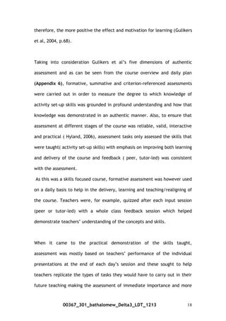 therefore, the more positive the effect and motivation for learning (Gulikers
et al, 2004, p.68).
Taking into consideration Gulikers et al’s five dimensions of authentic
assessment and as can be seen from the course overview and daily plan
(Appendix 6), formative, summative and criterion-referenced assessments
were carried out in order to measure the degree to which knowledge of
activity set-up skills was grounded in profound understanding and how that
knowledge was demonstrated in an authentic manner. Also, to ensure that
assessment at different stages of the course was reliable, valid, interactive
and practical ( Hyland, 2006), assessment tasks only assessed the skills that
were taught( activity set-up skills) with emphasis on improving both learning
and delivery of the course and feedback ( peer, tutor-led) was consistent
with the assessment.
As this was a skills focused course, formative assessment was however used
on a daily basis to help in the delivery, learning and teaching/realigning of
the course. Teachers were, for example, quizzed after each input session
(peer or tutor-led) with a whole class feedback session which helped
demonstrate teachers’ understanding of the concepts and skills.
When it came to the practical demonstration of the skills taught,
assessment was mostly based on teachers’ performance of the individual
presentations at the end of each day’s session and these sought to help
teachers replicate the types of tasks they would have to carry out in their
future teaching making the assessment of immediate importance and more
00367_301_bathalomew_Delta3_LDT_1213 18
 