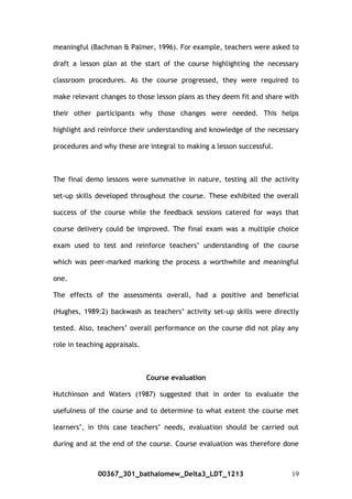 meaningful (Bachman & Palmer, 1996). For example, teachers were asked to
draft a lesson plan at the start of the course highlighting the necessary
classroom procedures. As the course progressed, they were required to
make relevant changes to those lesson plans as they deem fit and share with
their other participants why those changes were needed. This helps
highlight and reinforce their understanding and knowledge of the necessary
procedures and why these are integral to making a lesson successful.
The final demo lessons were summative in nature, testing all the activity
set-up skills developed throughout the course. These exhibited the overall
success of the course while the feedback sessions catered for ways that
course delivery could be improved. The final exam was a multiple choice
exam used to test and reinforce teachers’ understanding of the course
which was peer-marked marking the process a worthwhile and meaningful
one.
The effects of the assessments overall, had a positive and beneficial
(Hughes, 1989:2) backwash as teachers’ activity set-up skills were directly
tested. Also, teachers’ overall performance on the course did not play any
role in teaching appraisals.
Course evaluation
Hutchinson and Waters (1987) suggested that in order to evaluate the
usefulness of the course and to determine to what extent the course met
learners’, in this case teachers’ needs, evaluation should be carried out
during and at the end of the course. Course evaluation was therefore done
00367_301_bathalomew_Delta3_LDT_1213 19
 