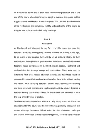 on a daily basis at the end of each day’s session during feedback and at the
end of the course when teachers were asked to evaluate the course making
suggestions were necessary. It was also agreed that teachers would continue
giving feedback on the usefulness, validity and practicality of the course as
they put said skills to use in their daily teachings.
Part 5
Conclusion
As highlighted and discussed in the Part 1 of this essay, the need for
teachers, especially among young learners teachers of primary school age,
to be aware of and develop their activity set-up skills, is integral to their
teaching and development as good teachers. In order to successfully address
teachers’ needs as indicated in the Need Analysis section, I gathered and
analysed data i.e. through surveys and observations. These were used to
determine what areas needed attention the most and how these would be
addressed in a way that teachers would develop these skills without loosing
motivation. After analysing teachers’ beliefs about learning and teaching
and their perceived strengths and weaknesses in activity setup, I designed a
teacher training course that catered for these needs and delivered it with
the help of my Director of Studies.
Teachers were more aware and alive to activity set-up in and outside of the
classroom after the course and I believe this was primarily because of the
course. Although the course did not cater for other classroom challenges
like learner motivation and classroom management, teachers were however
00367_301_bathalomew_Delta3_LDT_1213 20
 