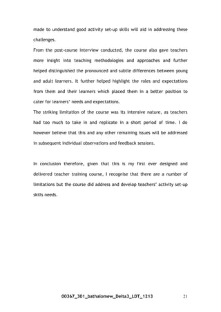 made to understand good activity set-up skills will aid in addressing these
challenges.
From the post-course interview conducted, the course also gave teachers
more insight into teaching methodologies and approaches and further
helped distinguished the pronounced and subtle differences between young
and adult learners. It further helped highlight the roles and expectations
from them and their learners which placed them in a better position to
cater for learners’ needs and expectations.
The striking limitation of the course was its intensive nature, as teachers
had too much to take in and replicate in a short period of time. I do
however believe that this and any other remaining issues will be addressed
in subsequent individual observations and feedback sessions.
In conclusion therefore, given that this is my first ever designed and
delivered teacher training course, I recognise that there are a number of
limitations but the course did address and develop teachers’ activity set-up
skills needs.
00367_301_bathalomew_Delta3_LDT_1213 21
 