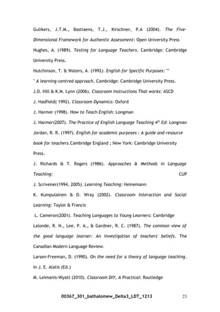 Gulikers, J.T.M., Bastiaens, T.J., Kirschner, P.A (2004). The Five-
Dimensional Framework for Authentic Assessment: Open University Press
Hughes, A. (1989). Testing for Language Teachers. Cambridge: Cambridge
University Press.
Hutchinson, T. & Waters, A. (1992). English for Specific Purposes: ""
" A learning-centred approach. Cambridge: Cambridge University Press.
J.D. Hill & K.M. Lynn (2006). Classroom Instructions That works: ASCD
J. Hadfield( 1992). Classroom Dynamics: Oxford
J. Harmer (1998). How to Teach English: Longman
J. Harmer(2007). The Practice of English Language Teaching 4th
Ed: Longman
Jordan, R. R. (1997). English for academic purposes : A guide and resource
book for teachers.Cambridge England ; New York: Cambridge University
Press.
J. Richards & T. Rogers (1986). Approaches & Methods in Language
Teaching: CUP
J. Scrivener(1994, 2005). Learning Teaching: Heinemann
K. Kumpulainen & D. Wray (2002). Classroom Interaction and Social
Learning: Taylor & Francis
L. Cameron(2001). Teaching Languages to Young Learners: Cambridge
Lalonde, R. N., Lee, P. A., & Gardner, R. C. (1987). The common view of
the good language learner: An investigation of teachers' beliefs. The
Canadian Modern Language Review.
Larsen-Freeman, D. (1990). On the need for a theory of language teaching.
In J. E. Alatis (Ed.)
M. Leimanis-Wyatt (2010). Classroom DIY, A Practical: Routledge
00367_301_bathalomew_Delta3_LDT_1213 23
 
