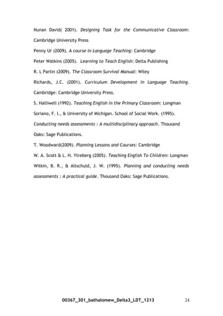 Nunan David( 2001). Designing Task for the Communicative Classroom:
Cambridge University Press
Penny Ur (2009). A course in Language Teaching: Cambridge
Peter Watkins (2005). Learning to Teach English: Delta Publishing
R. L Partin (2009). The Classroom Survival Manual: Wiley
Richards, J.C. (2001). Curriculum Development in Language Teaching.
Cambridge: Cambridge University Press.
S. Halliwell (1992). Teaching English in the Primary Classroom: Longman
Soriano, F. I., & University of Michigan. School of Social Work. (1995).
Conducting needs assessments : A multidisciplinary approach. Thousand
Oaks: Sage Publications.
T. Woodward(2009). Planning Lessons and Courses: Cambridge
W. A. Scott & L. H. Ytreberg (2005). Teaching English To Children: Longman
Witkin, B. R., & Altschuld, J. W. (1995). Planning and conducting needs
assessments : A practical guide. Thousand Oaks: Sage Publications.
00367_301_bathalomew_Delta3_LDT_1213 24
 