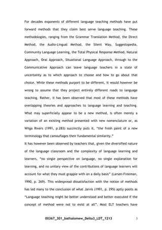 For decades exponents of different language teaching methods have put
forward methods that they claim best serve language teaching. These
methodologies, ranging from the Grammar Translation Method, the Direct
Method, the Audio-Lingual Method, the Silent Way, Suggestopedia,
Community Language Learning, the Total Physical Response Method, Natural
Approach, Oral Approach, Situational Language Approach, through to the
Communicative Approach can leave language teachers in a state of
uncertainty as to which approach to choose and how to go about that
choice. While these methods purport to be different, it would however be
wrong to assume that they project entirely different roads to language
teaching. Rather, it has been observed that most of these methods have
overlapping theories and approaches to language learning and teaching.
What may superficially appear to be a new method, is often merely a
variation of an existing method presented with new nomenclature or, as
Wilga Rivers (1991, p.283) succinctly puts it, “the fresh paint of a new
terminology that camouflages their fundamental similarity.”
It has however been observed by teachers that, given the diversified nature
of the language classroom and the complexity of language learning and
learners, “no single perspective on language, no single explanation for
learning, and no unitary view of the contributions of language learners will
account for what they must grapple with on a daily basis” (Larsen-Freeman,
1990, p. 269). This widespread dissatisfaction with the notion of methods
has led many to the conclusion of what Jarvis (1991, p. 295) aptly posits as
“Language teaching might be better understood and better executed if the
concept of method were not to exist at all”. Most ELT teachers have
00367_301_bathalomew_Delta3_LDT_1213 3
 
